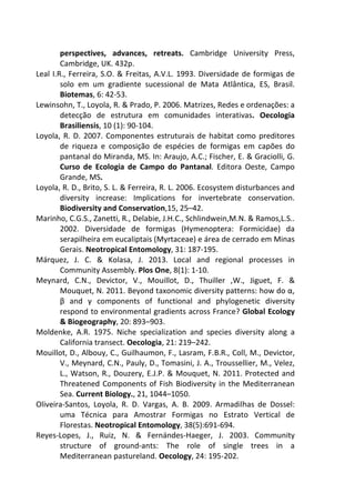 perspectives, advances, retreats. Cambridge University Press, 
Cambridge, UK. 432p. 
Leal I.R., Ferreira, S.O. & Freitas, A.V.L. 1993. Diversidade de formigas de 
solo em um gradiente sucessional de Mata Atlântica, ES, Brasil. 
Biotemas, 6: 42-53. 
Lewinsohn, T., Loyola, R. & Prado, P. 2006. Matrizes, Redes e ordenações: a 
detecção de estrutura em comunidades interativas. Oecologia 
Brasiliensis, 10 (1): 90-104. 
Loyola, R. D. 2007. Componentes estruturais de habitat como preditores 
de riqueza e composição de espécies de formigas em capões do 
pantanal do Miranda, MS. In: Araujo, A.C.; Fischer, E. & Graciolli, G. 
Curso de Ecologia de Campo do Pantanal. Editora Oeste, Campo 
Grande, MS. 
Loyola, R. D., Brito, S. L. & Ferreira, R. L. 2006. Ecosystem disturbances and 
diversity increase: Implications for invertebrate conservation. 
Biodiversity and Conservation,15, 25–42. 
Marinho, C.G.S., Zanetti, R., Delabie, J.H.C., Schlindwein,M.N. & Ramos,L.S.. 
2002. Diversidade de formigas (Hymenoptera: Formicidae) da 
serapilheira em eucaliptais (Myrtaceae) e área de cerrado em Minas 
Gerais. Neotropical Entomology, 31: 187-195. 
Márquez, J. C. & Kolasa, J. 2013. Local and regional processes in 
Community Assembly. Plos One, 8(1): 1-10. 
Meynard, C.N., Devictor, V., Mouillot, D., Thuiller ,W., Jiguet, F. & 
Mouquet, N. 2011. Beyond taxonomic diversity patterns: how do α, 
β and γ components of functional and phylogenetic diversity 
respond to environmental gradients across France? Global Ecology 
& Biogeography, 20: 893–903. 
Moldenke, A.R. 1975. Niche specialization and species diversity along a 
California transect. Oecologia, 21: 219–242. 
Mouillot, D., Albouy, C., Guilhaumon, F., Lasram, F.B.R., Coll, M., Devictor, 
V., Meynard, C.N., Pauly, D., Tomasini, J. A., Troussellier, M., Velez, 
L., Watson, R., Douzery, E.J.P. & Mouquet, N. 2011. Protected and 
Threatened Components of Fish Biodiversity in the Mediterranean 
Sea. Current Biology., 21, 1044–1050. 
Oliveira-Santos, Loyola, R. D. Vargas, A. B. 2009. Armadilhas de Dossel: 
uma Técnica para Amostrar Formigas no Estrato Vertical de 
Florestas. Neotropical Entomology, 38(5):691-694. 
Reyes-Lopes, J., Ruiz, N. & Fernándes-Haeger, J. 2003. Community 
structure of ground-ants: The role of single trees in a 
Mediterranean pastureland. Oecology, 24: 195-202. 
 