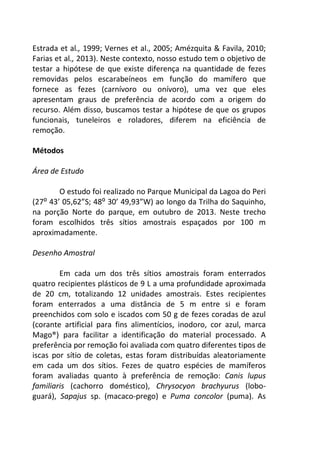 Estrada et al., 1999; Vernes et al., 2005; Amézquita & Favila, 2010; 
Farias et al., 2013). Neste contexto, nosso estudo tem o objetivo de 
testar a hipótese de que existe diferença na quantidade de fezes 
removidas pelos escarabeíneos em função do mamífero que 
fornece as fezes (carnívoro ou onívoro), uma vez que eles 
apresentam graus de preferência de acordo com a origem do 
recurso. Além disso, buscamos testar a hipótese de que os grupos 
funcionais, tuneleiros e roladores, diferem na eficiência de 
remoção. 
Métodos 
Área de Estudo 
O estudo foi realizado no Parque Municipal da Lagoa do Peri 
(27⁰ 43’ 05,62”S; 48⁰ 30’ 49,93”W) ao longo da Trilha do Saquinho, 
na porção Norte do parque, em outubro de 2013. Neste trecho 
foram escolhidos três sítios amostrais espaçados por 100 m 
aproximadamente. 
Desenho Amostral 
Em cada um dos três sítios amostrais foram enterrados 
quatro recipientes plásticos de 9 L a uma profundidade aproximada 
de 20 cm, totalizando 12 unidades amostrais. Estes recipientes 
foram enterrados a uma distância de 5 m entre si e foram 
preenchidos com solo e iscados com 50 g de fezes coradas de azul 
(corante artificial para fins alimentícios, inodoro, cor azul, marca 
Mago®) para facilitar a identificação do material processado. A 
preferência por remoção foi avaliada com quatro diferentes tipos de 
iscas por sítio de coletas, estas foram distribuídas aleatoriamente 
em cada um dos sítios. Fezes de quatro espécies de mamíferos 
foram avaliadas quanto à preferência de remoção: Canis lupus 
familiaris (cachorro doméstico), Chrysocyon brachyurus (lobo-guará), 
Sapajus sp. (macaco-prego) e Puma concolor (puma). As 
 