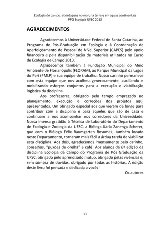 Ecologia de campo: abordagens no mar, na terra e em águas continentais 
PPG Ecologia UFSC 2013 
11 
AGRADECIMENTOS 
Agradecemos à Universidade Federal de Santa Catarina, ao 
Programa de Pós-Graduação em Ecologia e à Coordenação de 
Aperfeiçoamento de Pessoal de Nível Superior (CAPES) pelo apoio 
financeiro e pela disponibilização de materiais utilizados no Curso 
de Ecologia de Campo 2013. 
Agradecemos também à Fundação Municipal do Meio 
Ambiente de Florianópolis (FLORAM), ao Parque Municipal da Lagoa 
do Peri (PMLP) e sua equipe de trabalho. Nosso carinho permanece 
com esta equipe que nos acolheu generosamente, auxiliando e 
mobilizando esforços conjuntos para a execução e viabilização 
logística da disciplina. 
Aos professores, obrigado pelo tempo empregado no 
planejamento, execução e correções dos projetos aqui 
apresentados. Um obrigado especial aos que vieram de longe para 
contribuir com a disciplina e para aqueles que são de casa e 
continuam a nos acompanhar nos corredores da Universidade. 
Nossa imensa gratidão à Técnica de Laboratório do Departamento 
de Ecologia e Zoologia da UFSC, a Bióloga Karla Zanenga Scherer, 
que com o Biólogo Félix Baumgarten Rosumek, também locado 
neste Departamento, tornaram mais fácil a árdua tarefa de viabilizar 
esta disciplina. Aos dois, agradecemos imensamente pelo carinho, 
conselhos, “puxões de orelha” e café! Aos alunos da 6ª edição da 
disciplina Ecologia de Campo do Programa de Pós Graduação da 
UFSC: obrigado pelo aprendizado mútuo, obrigado pelas vivências e, 
sem sombra de dúvidas, obrigado por todas as histórias. A edição 
deste livro foi pensada e dedicada a vocês! 
Os autores 
 