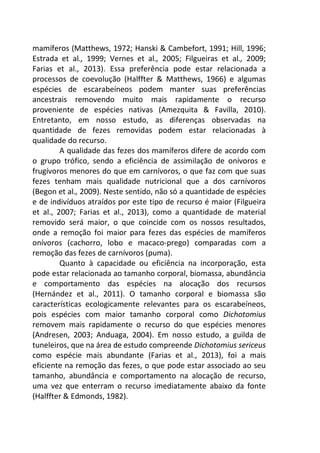 mamíferos (Matthews, 1972; Hanski & Cambefort, 1991; Hill, 1996; 
Estrada et al., 1999; Vernes et al., 2005; Filgueiras et al., 2009; 
Farias et al., 2013). Essa preferência pode estar relacionada a 
processos de coevolução (Halffter & Matthews, 1966) e algumas 
espécies de escarabeíneos podem manter suas preferências 
ancestrais removendo muito mais rapidamente o recurso 
proveniente de espécies nativas (Amezquita & Favilla, 2010). 
Entretanto, em nosso estudo, as diferenças observadas na 
quantidade de fezes removidas podem estar relacionadas à 
qualidade do recurso. 
A qualidade das fezes dos mamíferos difere de acordo com 
o grupo trófico, sendo a eficiência de assimilação de onívoros e 
frugívoros menores do que em carnívoros, o que faz com que suas 
fezes tenham mais qualidade nutricional que a dos carnívoros 
(Begon et al., 2009). Neste sentido, não só a quantidade de espécies 
e de indivíduos atraídos por este tipo de recurso é maior (Filgueira 
et al., 2007; Farias et al., 2013), como a quantidade de material 
removido será maior, o que coincide com os nossos resultados, 
onde a remoção foi maior para fezes das espécies de mamíferos 
onívoros (cachorro, lobo e macaco-prego) comparadas com a 
remoção das fezes de carnívoros (puma). 
Quanto à capacidade ou eficiência na incorporação, esta 
pode estar relacionada ao tamanho corporal, biomassa, abundância 
e comportamento das espécies na alocação dos recursos 
(Hernández et al., 2011). O tamanho corporal e biomassa são 
características ecologicamente relevantes para os escarabeíneos, 
pois espécies com maior tamanho corporal como Dichotomius 
removem mais rapidamente o recurso do que espécies menores 
(Andresen, 2003; Anduaga, 2004). Em nosso estudo, a guilda de 
tuneleiros, que na área de estudo compreende Dichotomius sericeus 
como espécie mais abundante (Farias et al., 2013), foi a mais 
eficiente na remoção das fezes, o que pode estar associado ao seu 
tamanho, abundância e comportamento na alocação de recurso, 
uma vez que enterram o recurso imediatamente abaixo da fonte 
(Halffter & Edmonds, 1982). 
 