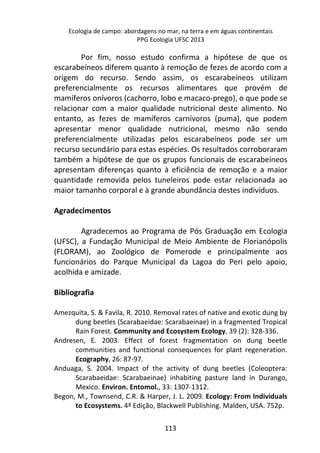 Ecologia de campo: abordagens no mar, na terra e em águas continentais 
PPG Ecologia UFSC 2013 
Por fim, nosso estudo confirma a hipótese de que os 
escarabeíneos diferem quanto à remoção de fezes de acordo com a 
origem do recurso. Sendo assim, os escarabeíneos utilizam 
preferencialmente os recursos alimentares que provém de 
mamíferos onívoros (cachorro, lobo e macaco-prego), o que pode se 
relacionar com a maior qualidade nutricional deste alimento. No 
entanto, as fezes de mamíferos carnívoros (puma), que podem 
apresentar menor qualidade nutricional, mesmo não sendo 
preferencialmente utilizadas pelos escarabeíneos pode ser um 
recurso secundário para estas espécies. Os resultados corroboraram 
também a hipótese de que os grupos funcionais de escarabeíneos 
apresentam diferenças quanto à eficiência de remoção e a maior 
quantidade removida pelos tuneleiros pode estar relacionada ao 
maior tamanho corporal e à grande abundância destes indivíduos. 
113 
Agradecimentos 
Agradecemos ao Programa de Pós Graduação em Ecologia 
(UFSC), a Fundação Municipal de Meio Ambiente de Florianópolis 
(FLORAM), ao Zoológico de Pomerode e principalmente aos 
funcionários do Parque Municipal da Lagoa do Peri pelo apoio, 
acolhida e amizade. 
Bibliografia 
Amezquita, S. & Favila, R. 2010. Removal rates of native and exotic dung by 
dung beetles (Scarabaeidae: Scarabaeinae) in a fragmented Tropical 
Rain Forest. Community and Ecosystem Ecology, 39 (2): 328-336. 
Andresen, E. 2003. Effect of forest fragmentation on dung beetle 
communities and functional consequences for plant regeneration. 
Ecography, 26: 87-97. 
Anduaga, S. 2004. Impact of the activity of dung beetles (Coleoptera: 
Scarabaeidae: Scarabaeinae) inhabiting pasture land in Durango, 
Mexico. Environ. Entomol., 33: 1307-1312. 
Begon, M., Townsend, C.R. & Harper, J. L. 2009. Ecology: From Individuals 
to Ecosystems. 4ª Edição, Blackwell Publishing. Malden, USA. 752p. 
 