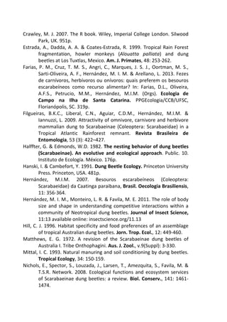 Crawley, M. J. 2007. The R book. Wiley, Imperial College London. Silwood 
Park, UK. 951p. 
Estrada, A., Dadda, A. A. & Coates-Estrada, R. 1999. Tropical Rain Forest 
fragmentation, howler monkeys (Alouatta palliata) and dung 
beetles at Los Tuxtlas, Mexico. Am. J. Primates, 48: 253-262. 
Farias, P. M., Cruz, T. M. S., Angri, C., Marques, J. S. J., Oortman, M. S., 
Sarti-Oliveira, A. F., Hernández, M. I. M. & Arellano, L. 2013. Fezes 
de carnívoros, herbívoros ou onívoros: quais preferem os besouros 
escarabeíneos como recurso alimentar? In: Farias, D.L., Oliveira, 
A.F.S., Petrucio, M.M., Hernández, M.I.M. (Orgs). Ecologia de 
Campo na Ilha de Santa Catarina. PPGEcologia/CCB/UFSC, 
Florianópolis, SC. 319p. 
Filgueiras, B.K.C., Liberal, C.N., Aguiar, C.D.M., Hernández, M.I.M. & 
Iannuzzi, L. 2009. Attractivity of omnivore, carnivore and herbivore 
mammalian dung to Scarabaeinae (Coleoptera: Scarabaeidae) in a 
Tropical Atlantic Rainforest remnant. Revista Brasileira de 
Entomologia, 53 (3): 422–427. 
Halffter, G. & Edmonds, W.D. 1982. The nesting behavior of dung beetles 
(Scarabaeinae). An evolutive and ecological approach. Public. 10. 
Instituto de Ecología. México. 176p. 
Hanski, I. & Cambefort, Y. 1991. Dung Beetle Ecology. Princeton University 
Press. Princeton, USA. 481p. 
Hernández, M.I.M. 2007. Besouros escarabeíneos (Coleoptera: 
Scarabaeidae) da Caatinga paraibana, Brasil. Oecologia Brasiliensis, 
11: 356-364. 
Hernández, M. I. M., Monteiro, L. R. & Favila, M. E. 2011. The role of body 
size and shape in understanding competitive interactions within a 
community of Neotropical dung beetles. Journal of Insect Science, 
11:13 available online: insectscience.org/11.13 
Hill, C. J. 1996. Habitat specificity and food preferences of an assemblage 
of tropical Australian dung beetles. Jorn. Trop. Ecol., 12: 449-460. 
Matthews, E. G. 1972. A revision of the Scarabaeinae dung beetles of 
Australia I. Tribe Onthophagini. Aus. J. Zool., v.9(Suppl): 3-330. 
Mittal, I. C. 1993. Natural manuring and soil conditioning by dung beetles. 
Tropical Ecology, 34: 150-159. 
Nichols, E., Spector, S., Louzada, J., Larsen, T., Amezquita, S., Favila, M. & 
T.S.R. Network. 2008. Ecological functions and ecosystem services 
of Scarabaeinae dung beetles: a review. Biol. Conserv., 141: 1461- 
1474. 
 
