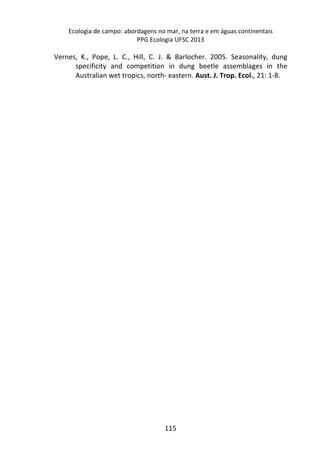 Ecologia de campo: abordagens no mar, na terra e em águas continentais 
PPG Ecologia UFSC 2013 
Vernes, K., Pope, L. C., Hill, C. J. & Barlocher. 2005. Seasonality, dung 
specificity and competition in dung beetle assemblages in the 
Australian wet tropics, north- eastern. Aust. J. Trop. Ecol., 21: 1-8. 
115 
 