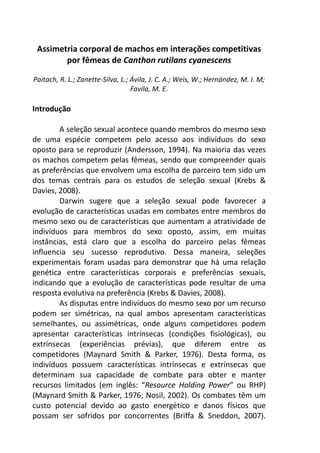 Assimetria corporal de machos em interações competitivas 
por fêmeas de Canthon rutilans cyanescens 
Paitach, R. L.; Zanette-Silva, L.; Ávila, J. C. A.; Weis, W.; Hernández, M. I. M; 
Favila, M. E. 
Introdução 
A seleção sexual acontece quando membros do mesmo sexo 
de uma espécie competem pelo acesso aos indivíduos do sexo 
oposto para se reproduzir (Andersson, 1994). Na maioria das vezes 
os machos competem pelas fêmeas, sendo que compreender quais 
as preferências que envolvem uma escolha de parceiro tem sido um 
dos temas centrais para os estudos de seleção sexual (Krebs & 
Davies, 2008). 
Darwin sugere que a seleção sexual pode favorecer a 
evolução de características usadas em combates entre membros do 
mesmo sexo ou de características que aumentam a atratividade de 
indivíduos para membros do sexo oposto, assim, em muitas 
instâncias, está claro que a escolha do parceiro pelas fêmeas 
influencia seu sucesso reprodutivo. Dessa maneira, seleções 
experimentais foram usadas para demonstrar que há uma relação 
genética entre características corporais e preferências sexuais, 
indicando que a evolução de características pode resultar de uma 
resposta evolutiva na preferência (Krebs & Davies, 2008). 
As disputas entre indivíduos do mesmo sexo por um recurso 
podem ser simétricas, na qual ambos apresentam características 
semelhantes, ou assimétricas, onde alguns competidores podem 
apresentar características intrínsecas (condições fisiológicas), ou 
extrínsecas (experiências prévias), que diferem entre os 
competidores (Maynard Smith & Parker, 1976). Desta forma, os 
indivíduos possuem características intrínsecas e extrínsecas que 
determinam sua capacidade de combate para obter e manter 
recursos limitados (em inglês: “Resource Holding Power” ou RHP) 
(Maynard Smith & Parker, 1976; Nosil, 2002). Os combates têm um 
custo potencial devido ao gasto energético e danos físicos que 
possam ser sofridos por concorrentes (Briffa & Sneddon, 2007). 
 