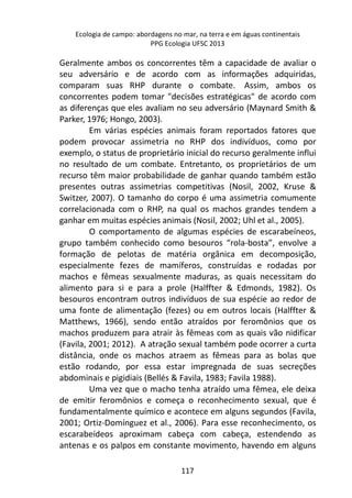 Ecologia de campo: abordagens no mar, na terra e em águas continentais 
PPG Ecologia UFSC 2013 
Geralmente ambos os concorrentes têm a capacidade de avaliar o 
seu adversário e de acordo com as informações adquiridas, 
comparam suas RHP durante o combate. Assim, ambos os 
concorrentes podem tomar "decisões estratégicas" de acordo com 
as diferenças que eles avaliam no seu adversário (Maynard Smith & 
Parker, 1976; Hongo, 2003). 
Em várias espécies animais foram reportados fatores que 
podem provocar assimetria no RHP dos indivíduos, como por 
exemplo, o status de proprietário inicial do recurso geralmente influi 
no resultado de um combate. Entretanto, os proprietários de um 
recurso têm maior probabilidade de ganhar quando também estão 
presentes outras assimetrias competitivas (Nosil, 2002, Kruse & 
Switzer, 2007). O tamanho do corpo é uma assimetria comumente 
correlacionada com o RHP, na qual os machos grandes tendem a 
ganhar em muitas espécies animais (Nosil, 2002; Uhl et al., 2005). 
O comportamento de algumas espécies de escarabeíneos, 
grupo também conhecido como besouros “rola-bosta”, envolve a 
formação de pelotas de matéria orgânica em decomposição, 
especialmente fezes de mamíferos, construídas e rodadas por 
machos e fêmeas sexualmente maduras, as quais necessitam do 
alimento para si e para a prole (Halffter & Edmonds, 1982). Os 
besouros encontram outros indivíduos de sua espécie ao redor de 
uma fonte de alimentação (fezes) ou em outros locais (Halffter & 
Matthews, 1966), sendo então atraídos por feromônios que os 
machos produzem para atrair às fêmeas com as quais vão nidificar 
(Favila, 2001; 2012). A atração sexual também pode ocorrer a curta 
distância, onde os machos atraem as fêmeas para as bolas que 
estão rodando, por essa estar impregnada de suas secreções 
abdominais e pigidiais (Bellés & Favila, 1983; Favila 1988). 
Uma vez que o macho tenha atraído uma fêmea, ele deixa 
de emitir feromônios e começa o reconhecimento sexual, que é 
fundamentalmente químico e acontece em alguns segundos (Favila, 
2001; Ortiz-Domínguez et al., 2006). Para esse reconhecimento, os 
escarabeídeos aproximam cabeça com cabeça, estendendo as 
antenas e os palpos em constante movimento, havendo em alguns 
117 
 