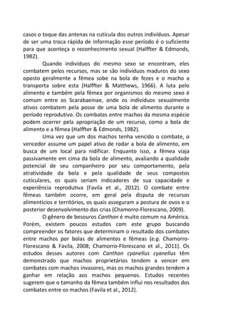 casos o toque das antenas na cutícula dos outros indivíduos. Apesar 
de ser uma troca rápida de informação esse período é o suficiente 
para que aconteça o reconhecimento sexual (Halffter & Edmonds, 
1982). 
Quando indivíduos do mesmo sexo se encontram, eles 
combatem pelos recursos, mas se são indivíduos maduros do sexo 
oposto geralmente a fêmea sobe na bola de fezes e o macho a 
transporta sobre esta (Halffter & Matthews, 1966). A luta pelo 
alimento e também pela fêmea por organismos do mesmo sexo é 
comum entre os Scarabaeinae, onde os indivíduos sexualmente 
ativos combatem pela posse de uma bola de alimento durante o 
período reprodutivo. Os combates entre machos da mesma espécie 
podem ocorrer pela apropriação de um recurso, como a bola de 
alimento e a fêmea (Halffter & Edmonds, 1982). 
Uma vez que um dos machos tenha vencido o combate, o 
vencedor assume um papel ativo de rodar a bola de alimento, em 
busca de um local para nidificar. Enquanto isso, a fêmea viaja 
passivamente em cima da bola de alimento, avaliando a qualidade 
potencial de seu companheiro por seu comportamento, pela 
atratividade da bola e pela qualidade de seus compostos 
cuticulares, os quais seriam indicadores de sua capacidade e 
experiência reprodutiva (Favila et al., 2012). O combate entre 
fêmeas também ocorre, em geral pela disputa de recursos 
alimentícios e territórios, os quais asseguram a postura de ovos e o 
posterior desenvolvimento das crias (Chamorro-Florescano, 2009). 
O gênero de besouros Canthon é muito comum na América. 
Porém, existem poucos estudos com este grupo buscando 
compreender os fatores que determinam o resultado dos combates 
entre machos por bolas de alimentos e fêmeas (e.g. Chamorro- 
Florescano & Favila, 2008; Chamorro-Florescano et al., 2011). Os 
estudos desses autores com Canthon cyanellus cyanellus têm 
demonstrado que machos proprietários tendem a vencer em 
combates com machos invasores, mas os machos grandes tendem a 
ganhar em relação aos machos pequenos. Estudos recentes 
sugerem que o tamanho da fêmea também influi nos resultados dos 
combates entre os machos (Favila et al., 2012). 
 