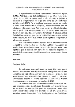Ecologia de campo: abordagens no mar, na terra e em águas continentais 
PPG Ecologia UFSC 2013 
A espécie Canthon rutilans cyanescens é comum em regiões 
de Mata Atlântica no sul do Brasil (Campos et al., 2011; Farias et al., 
2013). Os indivíduos dessa espécie são diurnos, roladores e 
possuem o comprimento do corpo em torno de um centímetro 
(Oliveira et al., 2013). Em seu ciclo de vida, após formar um casulo, 
a larva sofre metamorfose completa, transformando-se em um 
adulto que não cresce mais. Assim, seu tamanho está relacionado a 
fatores genéticos e ao tamanho da bola de alimento que seus pais 
deixaram para seu desenvolvimento larval (Celi & Dávalos, 2001). 
Os indivíduos mostram uma grande variabilidade em seus tamanhos 
na fase adulta, de modo que podem estar sujeitos à seleção sexual 
(observação pessoal). 
Este trabalho teve como objetivo avaliar o comportamento 
competitivo entre machos de Canthon rutilans cyanescens em 
função de recursos alimentares e tamanho das fêmeas, tendo como 
hipótese que o sucesso em defender os recursos depende da 
propriedade dos mesmos, da diferença entre o tamanho dos rivais e 
da fêmea. 
119 
Métodos 
Coleta de dados 
Os indivíduos foram coletados em cinco diferentes pontos 
na trilha do Saquinho, no Parque Municipal da Lagoa do Peri usando 
armadilhas do tipo pitfall, com terra no seu interior e iscadas com 
fezes de cachorro, as quais foram obtidas no biotério central da 
Universidade Federal de Santa Catarina. As armadilhas ficaram 
expostas durante uma semana em outubro de 2013. 
Os animais coletados foram sexados com o auxílio de uma 
lupa estereoscópica e classificados de acordo com o comprimento 
do seu corpo em dois grupos: grandes e pequenos. Além disso, 
foram construídas arenas com diâmetro de 10 cm. Essas arenas 
possuíam parede de cartolina (5 cm de altura) e em seu fundo havia 
 