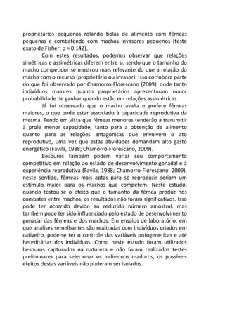 proprietários pequenos rolando bolas de alimento com fêmeas 
pequenas e combatendo com machos invasores pequenos (teste 
exato de Fisher: p = 0.142). 
Com estes resultados, podemos observar que relações 
simétricas e assimétricas diferem entre si, sendo que o tamanho do 
macho competidor se mostrou mais relevante do que a relação do 
macho com o recurso (proprietário ou invasor). Isso corrobora parte 
do que foi observado por Chamorro-Florescano (2009), onde tanto 
indivíduos maiores quanto proprietários apresentaram maior 
probabilidade de ganhar quando estão em relações assimétricas. 
Já foi observado que o macho avalia e prefere fêmeas 
maiores, o que pode estar associado à capacidade reprodutiva da 
mesma. Tendo em vista que fêmeas menores tenderão a transmitir 
à prole menor capacidade, tanto para a obtenção de alimento 
quanto para as relações antagônicas que envolvem o ato 
reprodutivo, uma vez que estas atividades demandam alto gasto 
energético (Favila, 1988; Chamorro-Florescano, 2009). 
Besouros também podem variar seu comportamento 
competitivo em relação ao estado de desenvolvimento gonadal e à 
experiência reprodutiva (Favila, 1988; Chamorro-Florescano, 2009), 
neste sentido, fêmeas mais aptas para se reproduzir seriam um 
estímulo maior para os machos que competem. Neste estudo, 
quando testou-se o efeito que o tamanho da fêmea produz nos 
combates entre machos, os resultados não foram significativos. Isso 
pode ter ocorrido devido ao reduzido número amostral, mas 
também pode ter sido influenciado pelo estado de desenvolvimento 
gonadal das fêmeas e dos machos. Em ensaios de laboratório, em 
que análises semelhantes são realizadas com indivíduos criados em 
cativeiro, pode-se ter o controle das variáveis ontogenéticas e até 
hereditárias dos indivíduos. Como neste estudo foram utilizados 
besouros capturados na natureza e não foram realizados testes 
preliminares para selecionar os indivíduos maduros, os possíveis 
efeitos destas variáveis não puderam ser isolados. 
 
