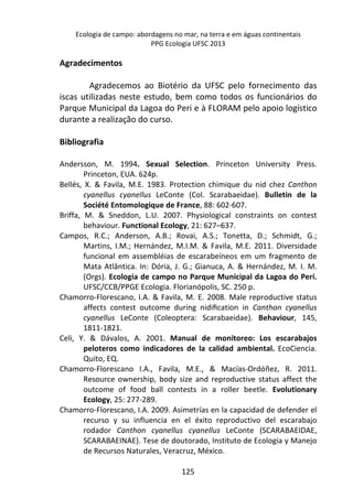 Ecologia de campo: abordagens no mar, na terra e em águas continentais 
PPG Ecologia UFSC 2013 
125 
Agradecimentos 
Agradecemos ao Biotério da UFSC pelo fornecimento das 
iscas utilizadas neste estudo, bem como todos os funcionários do 
Parque Municipal da Lagoa do Peri e à FLORAM pelo apoio logístico 
durante a realização do curso. 
Bibliografia 
Andersson, M. 1994. Sexual Selection. Princeton University Press. 
Princeton, EUA. 624p. 
Bellés, X. & Favila, M.E. 1983. Protection chimique du nid chez Canthon 
cyanellus cyanellus LeConte (Col. Scarabaeidae). Bulletin de la 
Société Entomologique de France, 88: 602-607. 
Briffa, M. & Sneddon, L.U. 2007. Physiological constraints on contest 
behaviour. Functional Ecology, 21: 627–637. 
Campos, R.C.; Anderson, A.B.; Rovai, A.S.; Tonetta, D.; Schmidt, G.; 
Martins, I.M.; Hernández, M.I.M. & Favila, M.E. 2011. Diversidade 
funcional em assembléias de escarabeíneos em um fragmento de 
Mata Atlântica. In: Dória, J. G.; Gianuca, A. & Hernández, M. I. M. 
(Orgs). Ecologia de campo no Parque Municipal da Lagoa do Peri. 
UFSC/CCB/PPGE Ecologia. Florianópolis, SC. 250 p. 
Chamorro-Florescano, I.A. & Favila, M. E. 2008. Male reproductive status 
affects contest outcome during nidification in Canthon cyanellus 
cyanellus LeConte (Coleoptera: Scarabaeidae). Behaviour, 145, 
1811-1821. 
Celi, Y. & Dávalos, A. 2001. Manual de monitoreo: Los escarabajos 
peloteros como indicadores de la calidad ambiental. EcoCiencia. 
Quito, EQ. 
Chamorro-Florescano I.A., Favila, M.E., & Macías-Ordóñez, R. 2011. 
Resource ownership, body size and reproductive status affect the 
outcome of food ball contests in a roller beetle. Evolutionary 
Ecology, 25: 277-289. 
Chamorro-Florescano, I.A. 2009. Asimetrías en la capacidad de defender el 
recurso y su influencia en el éxito reproductivo del escarabajo 
rodador Canthon cyanellus cyanellus LeConte (SCARABAEIDAE, 
SCARABAEINAE). Tese de doutorado, Instituto de Ecologia y Manejo 
de Recursos Naturales, Veracruz, México. 
 
