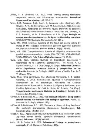 Dubois, F. & Giraldeau L.A. 2007. Food sharing among retaliators: 
sequential arrivals and information asymmetries. Behavioral 
Ecology and Sociobiology, 62:263–271. 
Farias, P.M., Scarponi, T.M., Angri, C., Marques, J.S.J., Oortman, M.S., 
Oliveira, A.F.S. de, Hernández, M.I. M. & Arellano, L. 2013. Fezes de 
carnívoros, herbívoros ou onívoros: Quais preferem os besouros 
escarabeíneos como recurso alimentar? In: Farias, D.L.; Oliveira, A. 
F. S.; Petrucio, M. M. & Hernández M. I. M. (Orgs). Ecologia de 
campo: ecossistemas terrestres, de águas continentais e marinhos. 
UFSC/CCB/PPGE Ecologia. Florianópolis, SC. 319 p. 
Favila, M.E. 1988. Chemical labelling of the food ball during rolling by 
males of the subsocial coleopteran Canthon cyanellus cyanellus 
LeConte (Scarabaeidae). Insectes Sociaux., 35(1):125-129. 
Favila, M.E. 1988. Comportamiento durante el 126period de maduración 
gonádica en um escarabajo rodador (COLEOPTERA: SCARABAEIDAE, 
SCARABAEINAE). Folia Entomológica Mexicana., 76: 55-64. 
Favila, M.E. 2001. Ecología Química en Escarabajos Coprófagos y 
Necrófagos de la Subfamilia Scarabaeinae. In: Anaya, A. L.; 
Espinosa-García, F. J. & Cruz-Ortega, R. (Orgs). Relaciones Químicas 
entre Organismos: aspectos básicos y perspectivas de su 
aplicación. Instituto de Ecología, UNAM y Plaza y Valdés, S. A. de C. 
V. México. 733p. 
Favila, M.E.; Ortiz-Domínguez, M.; Chamorro-Florescano, I. & Cortez- 
Gallardo, V. 2012. Comunicación Química y Comportamiento 
Reproductor de los Escarabajos Rodadores de Estiércol 
(Scarabaeinae: Scarabaeini): Aspectos Ecológicos y Evolutivos, y sus 
Posibles Aplicaciones, 141-164. In: Rojas, J.C. & Malo, E.A. (Orgs). 
Temas Selectos en Ecología Química de Insectos. El Colegio de la 
Frontera Sur. México. 446 p. 
Halffter, G. & Edmonds, W.D. 1982. The nesting behavior of dung beetles 
(Scarabaeinae). An evolutive and ecological approach. Public. 10. 
Instituto de Ecología, México. 176p. 
Halffter, G. & Matthews, E.G. 1966. The natural history of dung beetles of 
the subfamily Scarabaeinae (Coleoptera: Scarabaeidae). Fol. 
Entomol. Mex., 12(14):1-312. 
Hongo, Y. 2003. Appraising behaviour during male-male interaction in the 
Japanese horned beetle Trypoxylus dichotomus septentrionalis 
(Kono). Behaviour, 140(4):501-517. 
Krebs, J.R. & Davies, N.B. 2008. Behavioural Ecology: an evolucionary 
approach. 4th ed. Blackweel Publishing. 456p. 
 