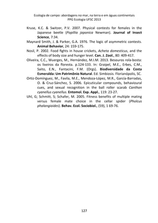 Ecologia de campo: abordagens no mar, na terra e em águas continentais 
PPG Ecologia UFSC 2013 
Kruse, K.C. & Switzer, P.V. 2007. Physical contests for females in the 
Japanese beetle (Popillia japonica Newman). Journal of Insect 
Science, 7:34. 
Maynard Smith, J. & Parker, G.A. 1976. The logic of asymmetric contests. 
Animal Behavior, 24: 159-175. 
Nosil, P. 2002. Food fights in house crickets, Acheta domesticus, and the 
effects of body size and hunger level. Can. J. Zool., 80: 409-417. 
Oliveira, C.C., Wuerges, M., Hernández, M.I.M. 2013. Besouros rola-bosta: 
os lixeiros da floresta. p.124-133. In: Graipel, M.E., Erbes, C.M., 
Saito, E.N., Fantacini, F.M. (Orgs). Biodiversidade da Costa 
Esmeralda: Um Patrimônio Natural. Ed. Simbiosis. Florianópolis, SC. 
Ortiz-Domínguez, M., Favila, M.E., Mendoza-López, M.R., García-Barradas, 
O. & Cruz-Sánchez, S. 2006. Epicuticular compounds, behavioural 
cues, and sexual recognition in the ball roller scarab Canthon 
cyanellus cyanellus. Entomol. Exp. Appl., 119: 23-27. 
Uhl, G; Schmitt, S; Schafer, M. 2005. Fitness benefits of multiple mating 
versus female mate choice in the cellar spider (Pholcus 
phalangioides). Behav. Ecol. Sociobiol., (59), 1 69-76. 
127 
 