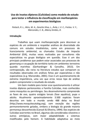 Uso de insetos dípteros (Culicidae) como modelo de estudo 
para testar a influência da classificação em morfoespécies 
em experimentos biológicos 
Paitach, R. L., Weis, W. A., Zanette-Silva, L., Ávila, J. V. C., Freitas. V. F., 
Marcondes, C. B., Albeny-Simões, D. 
Introdução 
Trabalhos que usam morfoespeciação para descrever as 
espécies de um ambiente e respaldar análises de diversidade são 
comuns em estudos imediatistas, como em processos de 
licenciamento ambiental, os chamados Estudos de Impacto 
Ambiental (EIA), muitas vezes realizados por consultores não 
especialistas no grupo biológico em questão. Esse é um dos 
principais problemas que podem estar associados aos processos de 
governança e ocupação do território tanto em ambientes terrestres 
quando marinhos (Gerhardinger & Carvalho, 2013). Em 
contraposição, são raros na literatura estudos que comparam os 
resultados observados em análises feitas por especialistas e não 
especialistas (e.g. Marcondes, 2001). Esse é um questionamento de 
extrema importância, uma vez que erros nesse tipo de análise 
podem comprometer o resultado do estudo. 
Um bom modelo para testar esse questionamento é utilizar 
insetos dípteros pertencentes a Família Culicidae, mais conhecidos 
como mosquitos ou pernilongos. Seu desenvolvimento compreende 
as fases de ovo, quatro estágios larvais (fase aquática), pupa e 
adulto. Atualmente aproximadamente 3.500 espécies foram 
descritas em todo o mundo sendo 488 delas no Brasil 
(http://www.mosquitocatalog.org), com exceção das regiões 
permanentemente geladas, embora a biologia da grande maioria 
permaneça desconhecida (Cansoli & Oliveira, 1994). Das espécies de 
Culicidae ocorrentes no Brasil, algumas são consideradas silvestres e 
outras antrópicas, com maior adaptabilidade a sistemas 
modificados pelo homem. A habilidade adaptativa ao meio 
 