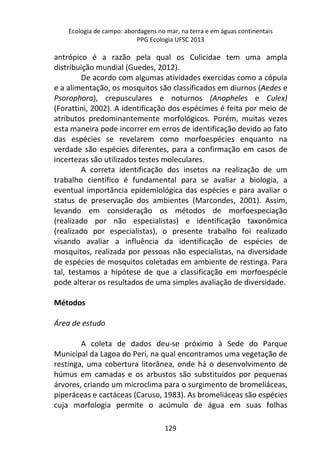 Ecologia de campo: abordagens no mar, na terra e em águas continentais 
PPG Ecologia UFSC 2013 
antrópico é a razão pela qual os Culicidae tem uma ampla 
distribuição mundial (Guedes, 2012). 
De acordo com algumas atividades exercidas como a cópula 
e a alimentação, os mosquitos são classificados em diurnos (Aedes e 
Psorophora), crepusculares e noturnos (Anopheles e Culex) 
(Forattini, 2002). A identificação dos espécimes é feita por meio de 
atributos predominantemente morfológicos. Porém, muitas vezes 
esta maneira pode incorrer em erros de identificação devido ao fato 
das espécies se revelarem como morfoespécies enquanto na 
verdade são espécies diferentes, para a confirmação em casos de 
incertezas são utilizados testes moleculares. 
A correta identificação dos insetos na realização de um 
trabalho científico é fundamental para se avaliar a biologia, a 
eventual importância epidemiológica das espécies e para avaliar o 
status de preservação dos ambientes (Marcondes, 2001). Assim, 
levando em consideração os métodos de morfoespeciação 
(realizado por não especialistas) e identificação taxonômica 
(realizado por especialistas), o presente trabalho foi realizado 
visando avaliar a influência da identificação de espécies de 
mosquitos, realizada por pessoas não especialistas, na diversidade 
de espécies de mosquitos coletadas em ambiente de restinga. Para 
tal, testamos a hipótese de que a classificação em morfoespécie 
pode alterar os resultados de uma simples avaliação de diversidade. 
129 
Métodos 
Área de estudo 
A coleta de dados deu-se próximo à Sede do Parque 
Municipal da Lagoa do Peri, na qual encontramos uma vegetação de 
restinga, uma cobertura litorânea, onde há o desenvolvimento de 
húmus em camadas e os arbustos são substituídos por pequenas 
árvores, criando um microclima para o surgimento de bromeliáceas, 
piperáceas e cactáceas (Caruso, 1983). As bromeliáceas são espécies 
cuja morfologia permite o acúmulo de água em suas folhas 
 
