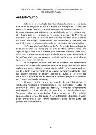 Ecologia de campo: abordagens no mar, na terra e em águas continentais 
PPG Ecologia UFSC 2013 
13 
APRESENTAÇÃO 
Este livro é a compilação das atividades realizadas durante o Curso 
de Campo do Programa de Pós-Graduação em Ecologia da Universidade 
Federal de Santa Catarina, que aconteceu pela 6ª oportunidade em 2013. 
O curso ofereceu aos estudantes a possibilidade de ter contato com 
abordagens teóricas e práticas da Ecologia, no período de 14 a 26 de 
outubro de 2013, dando ênfase ao delineamento amostral, coleta e análise 
de dados em campo, experimentos em laboratório e discussão dos 
resultados, além da apresentação oral e escrita dos trabalhos produzidos. 
O Parque Municipal da Lagoa do Peri foi a sede das atividades do 
curso pois se encontra imerso em ambiente de Mata Atlântica, tendo uma 
lagoa de água doce e está rodeado pelo ambiente marinho. Além disso, 
conta com infraestrutura com capacidade de hospedagem, alimentação e 
laboratório, além de um pequeno auditório onde eram realizadas as 
apresentações dos trabalhos. 
O cronograma envolveu períodos de atividades em ecossistemas 
marinhos, terrestres e de águas continentais. Os projetos orientados pelos 
professores foram realizados em um dia de trabalho em campo e mais um 
dia de redação e apresentação; já os projetos livres tiveram três dias para 
seu desenvolvimento. O objetivo central do curso foi oferecer aos 
estudantes a oportunidade de executar e conceber projetos de pesquisa 
em Ecologia nestes três ambientes. 
O curso contou com a participação de docentes vindos de 
instituições nacionais e internacionais e esta pluralidade resultou no 
encontro de linhas de pesquisa distintas, o que foi extremamente 
enriquecedor do ponto de vista do exercício da interdisciplinaridade. 
Somadas todas as experiências foram produzidos; 23 capítulos 
apresentados a seguir, dos quais 17 foram trabalhos idealizados a priori 
pelos professores e seis foram idealizados pelos alunos junto aos 
professores durante o curso. 
 