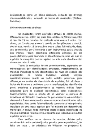 destacando-se como um ótimo criadouro, utilizado por diversos 
macroinvertebrados, incluindo as larvas de mosquitos (Diptera: 
Culicidae). 
Coleta e tratamento de dados 
Os mosquitos foram coletados através de coleta manual 
(Marcondes et al., 2007) em duas áreas distantes 200 metros entre 
si. No dia 15 de outubro foi realizada uma coleta à noite, com 
chuva, por 2 coletores e com o uso de um lampião para a atração 
dos insetos. No dia 16 de outubro, outra coleta foi realizada, desta 
vez, ao meio dia, por 3 coletores e sem instrumento para a atração 
dos insetos. Foram escolhidos diferentes períodos do dia 
propositalmente para confundir os identificadores, uma vez que as 
espécies de mosquitos que forrageiam durante o dia são diferentes 
das encontradas à noite. 
Todos os mosquitos foram, primeiramente, separados em 
morfoespécies por identificadores amadores. Posteriormente, os 
mesmos indivíduos foram identificados ao nível de espécie por 
especialistas na família Culicidae. Visando verificar 
quantitativamente quanto os dados obtidos poderiam gerar 
diferenças na análise da diversidade de espécies, foi calculado o 
índice de Shannon e de Pielou para as morfoespécies identificadas 
pelos amadores e posteriormente os mesmos índices foram 
calculados para as espécies identificadas pelos especialistas. 
Posteriormente, com o intuito de se verificar o número de 
indivíduos identificados corretamente por amadores, os morfotipos 
observados foram comparados com as espécies identificadas pelos 
especialistas. Para tanto, foi considerado como acerto todo primeiro 
indivíduo de uma nova espécie que foi incluído em determinado 
morfotipo. A seguir, todo indivíduo desta espécie classificado no 
mesmo morfotipo foi um acerto, enquanto que indivíduos de outras 
espécies foram erros. 
Para verificar se o número de acertos obtidos pelos 
amadores foi similar ao ideal (dados gerados pelos especialistas), foi 
feito um teste U de aderência de Wilcoxon no programa R, 
 