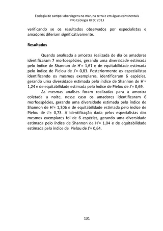 Ecologia de campo: abordagens no mar, na terra e em águas continentais 
PPG Ecologia UFSC 2013 
verificando se os resultados observados por especialistas e 
amadores diferiam significativamente. 
131 
Resultados 
Quando analisada a amostra realizada de dia os amadores 
identificaram 7 morfoespécies, gerando uma diversidade estimada 
pelo índice de Shannon de H'= 1,61 e de equitabilidade estimada 
pelo índice de Pielou de J'= 0,83. Posteriormente os especialistas 
identificando os mesmos exemplares, identificaram 6 espécies, 
gerando uma diversidade estimada pelo índice de Shannon de H'= 
1,24 e de equitabilidade estimada pelo índice de Pielou de J'= 0,69. 
As mesmas analises foram realizadas para a amostra 
coletada a noite, nesse caso os amadores identificaram 6 
morfoespécies, gerando uma diversidade estimada pelo índice de 
Shannon de H'= 1,306 e de equitabilidade estimada pelo índice de 
Pielou de J'= 0,73. A identificação dada pelos especialistas dos 
mesmos exemplares foi de 6 espécies, gerando uma diversidade 
estimada pelo índice de Shannon de H'= 1,04 e de equitabilidade 
estimada pelo índice de Pielou de J'= 0,64. 
 