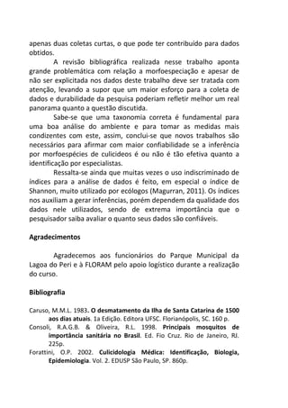 apenas duas coletas curtas, o que pode ter contribuído para dados 
obtidos. 
A revisão bibliográfica realizada nesse trabalho aponta 
grande problemática com relação a morfoespeciação e apesar de 
não ser explicitada nos dados deste trabalho deve ser tratada com 
atenção, levando a supor que um maior esforço para a coleta de 
dados e durabilidade da pesquisa poderiam refletir melhor um real 
panorama quanto a questão discutida. 
Sabe-se que uma taxonomia correta é fundamental para 
uma boa análise do ambiente e para tomar as medidas mais 
condizentes com este, assim, conclui-se que novos trabalhos são 
necessários para afirmar com maior confiabilidade se a inferência 
por morfoespécies de culicideos é ou não é tão efetiva quanto a 
identificação por especialistas. 
Ressalta-se ainda que muitas vezes o uso indiscriminado de 
índices para a análise de dados é feito, em especial o índice de 
Shannon, muito utilizado por ecólogos (Magurran, 2011). Os índices 
nos auxiliam a gerar inferências, porém dependem da qualidade dos 
dados nele utilizados, sendo de extrema importância que o 
pesquisador saiba avaliar o quanto seus dados são confiáveis. 
Agradecimentos 
Agradecemos aos funcionários do Parque Municipal da 
Lagoa do Peri e à FLORAM pelo apoio logístico durante a realização 
do curso. 
Bibliografia 
Caruso, M.M.L. 1983. O desmatamento da Ilha de Santa Catarina de 1500 
aos dias atuais. 1a Edição. Editora UFSC. Florianópolis, SC. 160 p. 
Consoli, R.A.G.B. & Oliveira, R.L. 1998. Principais mosquitos de 
importância sanitária no Brasil. Ed. Fio Cruz. Rio de Janeiro, RJ. 
225p. 
Forattini, O.P. 2002. Culicidologia Médica: Identificação, Biologia, 
Epidemiologia. Vol. 2. EDUSP São Paulo, SP. 860p. 
 