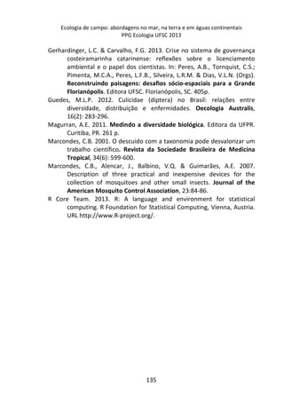 Ecologia de campo: abordagens no mar, na terra e em águas continentais 
PPG Ecologia UFSC 2013 
Gerhardinger, L.C. & Carvalho, F.G. 2013. Crise no sistema de governança 
costeiramarinha catarinense: reflexões sobre o licenciamento 
ambiental e o papel dos cientistas. In: Peres, A.B., Tornquist, C.S.; 
Pimenta, M.C.A., Peres, L.F.B., Silveira, L.R.M. & Dias, V.L.N. (Orgs). 
Reconstruindo paisagens: desafios sócio-espaciais para a Grande 
Florianópolis. Editora UFSC. Florianópolis, SC. 405p. 
Guedes, M.L.P. 2012. Culicidae (diptera) no Brasil: relações entre 
diversidade, distribuição e enfermidades. Oecologia Australis, 
16(2): 283-296. 
Magurran, A.E. 2011. Medindo a diversidade biológica. Editora da UFPR. 
135 
Curitiba, PR. 261 p. 
Marcondes, C.B. 2001. O descuido com a taxonomia pode desvalorizar um 
trabalho científico. Revista da Sociedade Brasileira de Medicina 
Tropical, 34(6): 599-600. 
Marcondes, C.B., Alencar, J., Balbino, V.Q. & Guimarães, A.E. 2007. 
Description of three practical and inexpensive devices for the 
collection of mosquitoes and other small insects. Journal of the 
American Mosquito Control Association, 23:84-86. 
R Core Team. 2013. R: A language and environment for statistical 
computing. R Foundation for Statistical Computing, Vienna, Austria. 
URL http://www.R-project.org/. 
 
