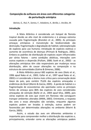 Composição da avifauna em áreas com diferentes categorias 
de perturbação antrópica 
Batista, G., Riul, P., Santos, F., Valadares, K., Beirão, L. Anciães, M. 
Introdução 
A Mata Atlântica é considerada um hotspot de floresta 
tropical devido ao alto nível de endemismo e à ameaça extrema 
causada pela fragmentação (Brandon et al., 2005). As principais 
ameaças antrópicas à manutenção da biodiversidade são 
destruição, fragmentação e degradação de habitat; sobreexploração 
de espécies para uso humano; introdução de espécies exóticas e 
aumento de ocorrência de doenças (Primack & Rodrigues, 2001). 
Embora os padrões de distribuição de espécies sejam influenciados 
por vários fatores - como condições abióticas, interações com 
outras espécies e dispersão (Pulliam, 2000; Scott et al., 2002) - as 
alterações antrópicas têm sido responsáveis por mudanças nessa 
distribuição, além de causar alterações na composição e na 
estrutura de comunidades (Galina & Gimenes, 2006). 
A Mata Atlântica possui 682 espécies de aves (Stotz et al., 
1996 apud Naka et al., 2002; Collar et al., 1997 apud Naka et al., 
2002) e é considerado o bioma mais crítico para conservação deste 
táxon do país, pois contém 75,6% das espécies ameaçadas e 
endêmicas do Brasil (Marini & Garcia, 2005). A perda de habitat e a 
fragmentação de ecossistemas são apontadas como as principais 
fontes de ameaça para 86% das espécies de aves consideradas 
ameaçadas de extinção (Baille et al., 2004 apud Silva, 2009), pois 
várias espécies de aves que vivem em florestas não conseguem 
transpor ambientes alterados (MMA, 2003). Entretanto, a resposta 
das aves a essas alterações são variadas, enquanto algumas 
espécies podem ser levadas à extinção, outras podem ser 
favorecidas por determinadas alterações no ambiente (Marini & 
Garcia, 2005). 
Assim, o estudo das aves em diferentes ambientes é 
importante para compreender melhor a distribuição das espécies e, 
principalmente, entender como as alterações antrópicas podem 
 