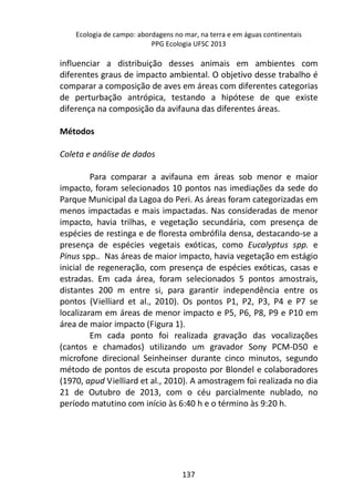 Ecologia de campo: abordagens no mar, na terra e em águas continentais 
PPG Ecologia UFSC 2013 
influenciar a distribuição desses animais em ambientes com 
diferentes graus de impacto ambiental. O objetivo desse trabalho é 
comparar a composição de aves em áreas com diferentes categorias 
de perturbação antrópica, testando a hipótese de que existe 
diferença na composição da avifauna das diferentes áreas. 
137 
Métodos 
Coleta e análise de dados 
Para comparar a avifauna em áreas sob menor e maior 
impacto, foram selecionados 10 pontos nas imediações da sede do 
Parque Municipal da Lagoa do Peri. As áreas foram categorizadas em 
menos impactadas e mais impactadas. Nas consideradas de menor 
impacto, havia trilhas, e vegetação secundária, com presença de 
espécies de restinga e de floresta ombrófila densa, destacando-se a 
presença de espécies vegetais exóticas, como Eucalyptus spp. e 
Pinus spp.. Nas áreas de maior impacto, havia vegetação em estágio 
inicial de regeneração, com presença de espécies exóticas, casas e 
estradas. Em cada área, foram selecionados 5 pontos amostrais, 
distantes 200 m entre si, para garantir independência entre os 
pontos (Vielliard et al., 2010). Os pontos P1, P2, P3, P4 e P7 se 
localizaram em áreas de menor impacto e P5, P6, P8, P9 e P10 em 
área de maior impacto (Figura 1). 
Em cada ponto foi realizada gravação das vocalizações 
(cantos e chamados) utilizando um gravador Sony PCM-D50 e 
microfone direcional Seinheinser durante cinco minutos, segundo 
método de pontos de escuta proposto por Blondel e colaboradores 
(1970, apud Vielliard et al., 2010). A amostragem foi realizada no dia 
21 de Outubro de 2013, com o céu parcialmente nublado, no 
período matutino com início às 6:40 h e o término às 9:20 h. 
 