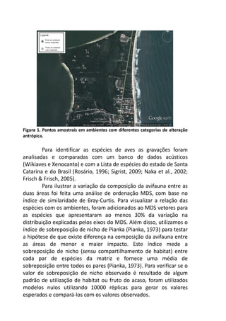 Figura 1. Pontos amostrais em ambientes com diferentes categorias de alteração 
antrópica. 
Para identificar as espécies de aves as gravações foram 
analisadas e comparadas com um banco de dados acústicos 
(Wikiaves e Xenocanto) e com a Lista de espécies do estado de Santa 
Catarina e do Brasil (Rosário, 1996; Sigrist, 2009; Naka et al., 2002; 
Frisch & Frisch, 2005). 
Para ilustrar a variação da composição da avifauna entre as 
duas áreas foi feita uma análise de ordenação MDS, com base no 
índice de similaridade de Bray-Curtis. Para visualizar a relação das 
espécies com os ambientes, foram adicionados ao MDS vetores para 
as espécies que apresentaram ao menos 30% da variação na 
distribuição explicadas pelos eixos do MDS. Além disso, utilizamos o 
índice de sobreposição de nicho de Pianka (Pianka, 1973) para testar 
a hipótese de que existe diferença na composição da avifauna entre 
as áreas de menor e maior impacto. Este índice mede a 
sobreposição de nicho (sensu compartilhamento de habitat) entre 
cada par de espécies da matriz e fornece uma média de 
sobreposição entre todos os pares (Pianka, 1973). Para verificar se o 
valor de sobreposição de nicho observado é resultado de algum 
padrão de utilização de habitat ou fruto do acaso, foram utilizados 
modelos nulos utilizando 10000 réplicas para gerar os valores 
esperados e compará-los com os valores observados. 
 