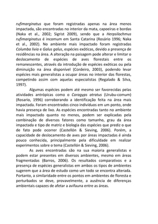 rufimarginatus que foram registradas apenas na área menos 
impactada, são encontradas no interior da mata, capoeiras e bordas 
(Naka et al., 2002; Sigrist 2009), sendo que a Herpsilochmus 
rufimarginatus é incomum em Santa Catarina (Rosário 1996; Naka 
et al., 2002). No ambiente mais impactado foram registradas 
Columba livia e Galus galus, espécies exóticas, devido a presença de 
residências na área. A alteração na paisagem pode alterar e limitar o 
deslocamento de espécies de aves florestais entre os 
remanescentes, através da introdução de espécies exóticas ou pela 
diminuição na área disponível (Cordeiro, 2003), podendo levar 
espécies mais generalistas a ocupar áreas no interior das florestas, 
competindo assim com aquelas especialistas (Regalado & Silva, 
1997). 
Algumas espécies podem até mesmo ser favorecidas pelas 
atividades antrópicas como o Coragyps atratus (Urubu-comum) 
(Rosario, 1996) corroborando a identificação feita na área mais 
impactada. Foram encontrados cinco indivíduos em um ponto, onde 
havia presença de lixo. As espécies encontradas tanto no ambiente 
mais impactado quanto no menos, podem ser explicadas pela 
combinação de diversos fatores como tamanho, grau da área 
impactada e tipo de matriz e biologia das espécies que prediz o que 
de fato pode ocorrer (Castellón & Sieving, 2006). Porém, a 
capacidade de deslocamento de aves por áreas impactadas é ainda 
pouco conhecida, principalmente pela dificuldade em realizar 
experimentos sobre o tema (Castellón & Sieving, 2006). 
As aves encontradas são na sua maioria generalistas e 
podem estar presentes em diversos ambientes, mesmo em áreas 
fragmentadas (Barros, 2006). Os resultados comparativos e a 
presença de espécies generalistas em ambos os tipos de ambientes 
sugerem que a área de estudo como um todo se encontra alterada. 
Portanto, a similaridade entre os pontos em ambientes de floresta e 
perturbados se deve, provavelmente, a ausência de diferenças 
ambientais capazes de afetar a avifauna entre as áreas. 
 