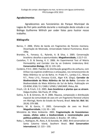 Ecologia de campo: abordagens no mar, na terra e em águas continentais 
PPG Ecologia UFSC 2013 
147 
Agradecimentos 
Agradecemos aos funcionários do Parque Municipal da 
Lagoa do Peri pela acolhida durante a realização deste estudo e ao 
Biólogo Guilherme Willrich por ceder fotos para ilustrar nosso 
trabalho. 
Bibliografia 
Barros, F. 2006. Efeito de borda em fragmentos de floresta montana. 
Dissertação de Mestrado, Universidade Federal Fluminense, Brasil. 
100p. 
Brandon, K., Fonseca, G., Rylands, A. & Silva, J. 2005. Conservação 
brasileira: desafios e oportunidades. Megadiversidade, 1 (1):7–13. 
Castellon, T. D. & Sieving, K. E. 2006. An Experimental Test of Matrix 
Permeability and Corridor Use by an Endemic Understory Bird. 
Conservation Biology, 20( 1): 135–145. 
Cordeiro, P.H.C. 2003. Padrões de distribuição geográfica da avifauna, com 
ênfase nas espécies endêmicas e ameaçadas, nos remanescentes de 
Mata Atlântica no sul da Bahia. In: Prado P.I., Landau E.C., Moura 
R.T., Pinto L.P.S., Fonseca G.A.B., Alger K.N. (Orgs). Corredor de 
Biodiversidade da Mata Atlântica do Sul da Bahia. Corredor de 
Biodiversidade da Mata Atlântica do Sul da Bahia. Publicação em 
CD-ROM, IESB / CI / CABS / UFMG / UNICAMP, Ilhéus, BA. 
Frisch, J.D. & Frisch, C.D. 2005. Aves brasileiras e plantas que as atraem. 
Dalgas-Ecoltec. São Paulo, SP. 476p. 
Galina, A. B. & Gimenes, M. R. 2006. Riqueza, composição e distribuição 
espacial da comunidade de aves em um fragmento florestal urbano 
em Maringá, Norte do Estado do Paraná, Brasil. Acta Sci. Biol. Sci. 
28 (4): 379-388. 
Marini, M. & Garcia, F. 2005. Conservação de aves no Brasil. 
Megadiversidade, 1 (1): 95 – 102. 
Ministério do Meio Ambiente. 2003. Fragmentação de Ecossistemas: 
causas, efeitos sobre a biodiversidade e recomendações para 
políticas públicas. Biodiversidade, 6. Brasília - DF. 100 p. 
Naka, L., Rodrigues, M., Roos, A. & Azevedo, M. 2002. Bird conservation on 
Santa Catarina Island, Southern Brazil. Bird Conservation 
International, 12: 123 – 150. 
 