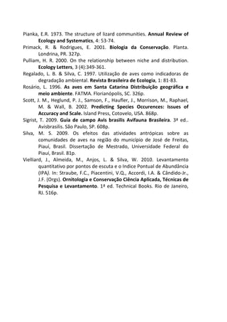 Pianka, E.R. 1973. The structure of lizard communities. Annual Review of 
Ecology and Systematics, 4: 53-74. 
Primack, R. & Rodrigues, E. 2001. Biologia da Conservação. Planta. 
Londrina, PR. 327p. 
Pulliam, H. R. 2000. On the relationship between niche and distribution. 
Ecology Letters, 3 (4):349-361. 
Regalado, L. B. & Silva, C. 1997. Utilização de aves como indicadoras de 
degradação ambiental. Revista Brasileira de Ecologia, 1: 81-83. 
Rosário, L. 1996. As aves em Santa Catarina Distribuição geográfica e 
meio ambiente. FATMA. Florianópolis, SC. 326p. 
Scott, J. M., Heglund, P. J., Samson, F., Haufler, J., Morrison, M., Raphael, 
M. & Wall, B. 2002. Predicting Species Occurences: Issues of 
Accuracy and Scale. Island Press, Cotovelo, USA. 868p. 
Sigrist, T. 2009. Guia de campo Avis brasilis Avifauna Brasileira. 3ª ed.. 
Avisbrasilis. São Paulo, SP. 608p. 
Silva, M. S. 2009. Os efeitos das atividades antrópicas sobre as 
comunidades de aves na região do município de José de Freitas, 
Piauí, Brasil. Dissertação de Mestrado, Universidade Federal do 
Piauí, Brasil. 81p. 
Vielliard, J., Almeida, M., Anjos, L. & Silva, W. 2010. Levantamento 
quantitativo por pontos de escuta e o Indice Pontual de Abundância 
(IPA). In: Straube, F.C., Piacentini, V.Q., Accordi, I.A. & Cândido-Jr., 
J.F. (Orgs). Ornitologia e Conservação Ciência Aplicada, Técnicas de 
Pesquisa e Levantamento. 1ª ed. Technical Books. Rio de Janeiro, 
RJ. 516p. 
 