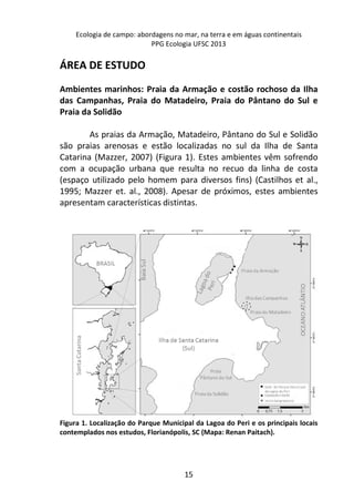 Ecologia de campo: abordagens no mar, na terra e em águas continentais 
PPG Ecologia UFSC 2013 
15 
ÁREA DE ESTUDO 
Ambientes marinhos: Praia da Armação e costão rochoso da Ilha 
das Campanhas, Praia do Matadeiro, Praia do Pântano do Sul e 
Praia da Solidão 
As praias da Armação, Matadeiro, Pântano do Sul e Solidão 
são praias arenosas e estão localizadas no sul da Ilha de Santa 
Catarina (Mazzer, 2007) (Figura 1). Estes ambientes vêm sofrendo 
com a ocupação urbana que resulta no recuo da linha de costa 
(espaço utilizado pelo homem para diversos fins) (Castilhos et al., 
1995; Mazzer et. al., 2008). Apesar de próximos, estes ambientes 
apresentam características distintas. 
Figura 1. Localização do Parque Municipal da Lagoa do Peri e os principais locais 
contemplados nos estudos, Florianópolis, SC (Mapa: Renan Paitach). 
 