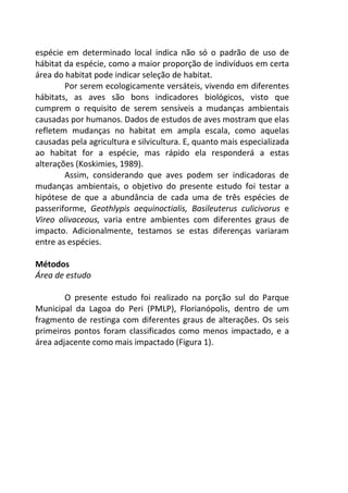 espécie em determinado local indica não só o padrão de uso de 
hábitat da espécie, como a maior proporção de indivíduos em certa 
área do habitat pode indicar seleção de habitat. 
Por serem ecologicamente versáteis, vivendo em diferentes 
hábitats, as aves são bons indicadores biológicos, visto que 
cumprem o requisito de serem sensíveis a mudanças ambientais 
causadas por humanos. Dados de estudos de aves mostram que elas 
refletem mudanças no habitat em ampla escala, como aquelas 
causadas pela agricultura e silvicultura. E, quanto mais especializada 
ao habitat for a espécie, mas rápido ela responderá a estas 
alterações (Koskimies, 1989). 
Assim, considerando que aves podem ser indicadoras de 
mudanças ambientais, o objetivo do presente estudo foi testar a 
hipótese de que a abundância de cada uma de três espécies de 
passeriforme, Geothlypis aequinoctialis, Basileuterus culicivorus e 
Vireo olivaceous, varia entre ambientes com diferentes graus de 
impacto. Adicionalmente, testamos se estas diferenças variaram 
entre as espécies. 
Métodos 
Área de estudo 
O presente estudo foi realizado na porção sul do Parque 
Municipal da Lagoa do Peri (PMLP), Florianópolis, dentro de um 
fragmento de restinga com diferentes graus de alterações. Os seis 
primeiros pontos foram classificados como menos impactado, e a 
área adjacente como mais impactado (Figura 1). 
 