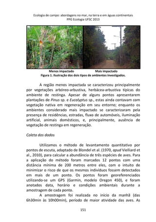 Ecologia de campo: abordagens no mar, na terra e em águas continentais 
PPG Ecologia UFSC 2013 
Menos impactado Mais impactado 
Figura 1. Ilustração dos dois tipos de ambientes investigados. 
A região menos impactada se caracterizou principalmente 
por vegetações arbóreo-arbustiva, herbácea-arbustiva típicas do 
ambiente de restinga. Apesar de alguns pontos apresentarem 
plantações de Pinus sp. e Eucalyptus sp., estas ainda contavam com 
vegetação nativa em regeneração em seu entorno; enquanto os 
ambientes considerado mais impactado se caracterizaram pela 
presença de residências, estradas, fluxo de automóveis, iluminação 
artificial, animais domésticos, e, principalmente, ausência de 
vegetação de restinga em regeneração. 
151 
Coleta dos dados 
Utilizamos o método de levantamento quantitativo por 
pontos de escuta, adaptado de Blondel et al. (1970, apud Vielliard et 
al., 2010), para calcular a abundância de três espécies de aves. Para 
a aplicação do método foram marcados 12 pontos com uma 
distância mínima de 200 metros entre eles, com o intuito de 
minimizar o risco de que os mesmos indivíduos fossem detectados 
em mais de um ponto. Os pontos foram georeferenciados 
utilizando-se um GPS (Garmin, modelo Oregon 450), e foram 
anotados data, horário e condições ambientais durante a 
amostragem de cada ponto. 
A amostragem foi realizada no início da manhã (das 
6h30min às 10h00min), período de maior atividade das aves. As 
 
