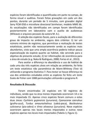 espécies foram identificadas e quantificadas em parte no campo, de 
forma visual e auditiva. Foram feitas gravações em cada um dos 
pontos, durante um período de 5 minutos, com gravador digital 
Sony PCM-D50 e microfone direcional Seinheiser, modelo MME 66. 
As vocalizações não identificadas em campo foram identificadas 
posteriormente em laboratório com o auxilio de audiotecas 
(Wikiaves e arquivos pessoais da autora M. A.). 
A seleção das espécies focais, para a avaliação de diferentes 
graus de impacto no ambiente, seguiu dois critérios: 1) ter um 
número mínimo de registros, que permitisse a realização de testes 
estatísticos, porém não necessariamente sendo as espécies mais 
abundantes, visto que uma ampla ocorrência poderia indicar pouca 
especialização da espécie quanto ao habitat, não servindo para o 
objetivo do presente estudo; 2) ter informações de ocorrência para 
a área de estudo (e.g. Naka & Rodrigues, 2000; Farias et al., 2013). 
Para avaliar a diferença na abundância e uso de habitat de 
cada uma das três espécies alvos em relação ao ambiente, foi feito 
um teste estatístico não paramétrico de Mann-Whitney (Test U) 
utilizando o programa Statistica 7. Para testar se houve diferença no 
uso dos ambientes estudados entre as espécies foi feito um teste 
Exato de Fisher com 1000 permutações utilizando o programa R. 
Resultados & Discussão 
Foram encontradas 23 espécies em 50 registros de 
indivíduos, sendo que na área menos impactada ocorreram 14 e na 
mais impactada 15. Apenas cinco espécies foram comuns a estas 
duas áreas: Cychlaris gujanensis (juruviara), Cyanocorax caeruleus 
(gralha-azul), Turdus amaurochalinus (sabiá-poca), Basileuterus 
culicivorus (pia-cobra) e Vireo olivaceus (juruviara). Nove espécies 
ocorreram apenas nos locais menos impactados e outras nove 
espécies apenas nos locais mais impactados (Tabela 1; Figura 1). 
 