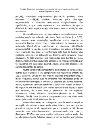 Ecologia de campo: abordagens no mar, na terra e em águas continentais 
PPG Ecologia UFSC 2013 
p=0,18), Geothlyps aequinoctialis (Z=189,74; p=0,06), Vireo 
olivaceus (Z=-168,18; p=0,09). Contudo, para Geothlyps 
aequinoctialis o resultado mostrou-se marginalmente não 
significativo, o que pode representar uma tendência de que a 
distribuição dessa espécie esteja relacionada com as variações dos 
ambientes. 
Houve diferença no uso dos ambientes estudados entre as 
espécies, conforme indicado pelo teste Exato de Fisher (p = 0,03), 
que mostra uma associação significativa entre espécies e 
ambientes. Porém, mesmo com o maior número de ocorrências de 
pula-pula (Basileuterus culicivorus) e pia-cobra (Geothlypis 
aequinoctialis) na região menos impactada por ações antrópicas, 
este resultado não pode ser confirmado pelo tipo de hábitat das 
espécies, pois este se sobrepõe ao descrito para juruviara (Vireo 
olivaceus). As três espécies são registradas para bordas de mata 
(Sigrist, 2009). Contudo juruviara apresenta-se mais generalista, por 
ter registros em eucaliptais (Sigrist, 2009), ambiente presente em 
alguns dos pontos de coleta. 
Outra característica importante que diferencia juruviara das 
outras duas espécies é seu comportamento migratório (Machado, 
1997; Wikiaves, 2013). Por ser menos exigente ambientalmente, a 
maior frequência destas aves no ambiente mais impactado pode ser 
resultado da sua chegada a um local já ocupado por outras espécies. 
Assim, o juruviara talvez se estabeleça, durante os meses de estada 
da migração, em um local com menor concorrência, espacial e/ou 
por alimento, de outras aves já presentes. As três espécies 
apresentam hábito alimentar insetívoro (Reinert et al., 2004; 
Wikiaves, 2013), com juruviara complementando sua dieta com 
frutos (Machado, 1997; Wikiaves, 2013). 
Alternativamente, os contingentes populacionais da espécie 
na região de estudo podem ainda estar baixos, uma vez que os 
primeiros migrantes são registrados para o estado de São Paulo 
somente em setembro-outubro, permanecendo até março, 
(Machado, 1997) e, portanto, muitos indivíduos podem ainda não 
ter chegado à Santa Catarina. Assim, o uso de habitat encontrado 
155 
 