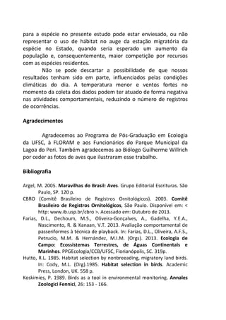 para a espécie no presente estudo pode estar enviesado, ou não 
representar o uso de hábitat no auge da estação migratória da 
espécie no Estado, quando seria esperado um aumento da 
população e, consequentemente, maior competição por recursos 
com as espécies residentes. 
Não se pode descartar a possibilidade de que nossos 
resultados tenham sido em parte, influenciados pelas condições 
climáticas do dia. A temperatura menor e ventos fortes no 
momento da coleta dos dados podem ter atuado de forma negativa 
nas atividades comportamentais, reduzindo o número de registros 
de ocorrências. 
Agradecimentos 
Agradecemos ao Programa de Pós-Graduação em Ecologia 
da UFSC, à FLORAM e aos Funcionários do Parque Municipal da 
Lagoa do Peri. Também agradecemos ao Biólogo Guilherme Willrich 
por ceder as fotos de aves que ilustraram esse trabalho. 
Bibliografia 
Argel, M. 2005. Maravilhas do Brasil: Aves. Grupo Editorial Escrituras. São 
Paulo, SP. 120 p. 
CBRO (Comitê Brasileiro de Registros Ornitológicos). 2003. Comitê 
Brasileiro de Registros Ornitológicos, São Paulo. Disponível em: < 
http: www.ib.usp.br/cbro >. Acessado em: Outubro de 2013. 
Farias, D.L., Dechoum, M.S., Oliveira-Gonçalves, A., Gadelha, Y.E.A., 
Nascimento, R. & Kanaan, V.T. 2013. Avaliação comportamental de 
passeriformes à técnica de playback. In: Farias, D.L., Oliveira, A.F.S., 
Petrucio, M.M. & Hernández, M.I.M. (Orgs). 2013. Ecologia de 
Campo: Ecossistemas Terrestres, de Águas Continentais e 
Marinhos. PPGEcologia/CCB/UFSC, Florianópolis, SC. 319p. 
Hutto, R.L. 1985. Habitat selection by nonbreeading, migratory land birds. 
In: Cody, M.L. (Org).1985. Habitat selection in birds. Academic 
Press, London, UK. 558 p. 
Koskimies, P. 1989. Birds as a tool in environmental monitoring. Annales 
Zoologici Fennici, 26: 153 - 166. 
 