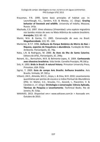 Ecologia de campo: abordagens no mar, na terra e em águas continentais 
PPG Ecologia UFSC 2013 
Krausman, P.R. 1999. Some basic principles of habitat use. In: 
Launchbaugh, K.L., Sanders, K.D. & Mosley, J.C. (Orgs). Grazing 
behavior of livestock and wildlife. University of Indaho, Moscow, 
Russia. 147p. 
Machado, C.G. 1997. Vireo olivaceus (Vireonidae): uma espécie migratória 
nos bandos mistos de aves na Mata Atlântica do sudeste brasileiro. 
Ararajuba, 5(1): 60 - 62. 
Marini, M.A. & Garcia, F.I. 2005. Conservação de aves no Brasil. 
Megadiversidade, 1(1): 95 - 102. 
Marterrer, B.T.P. 1996. Avifauna do Parque Botânico do Morro do Baú – 
Riqueza, aspectos de frequência e abundância. Fundação do Meio 
Ambiente. Florianópolis, SC. 74p. 
Naka, L.N. & Rodrigues, M. 2000. As Aves da Ilha de Santa Catarina. 
Editora da UFSC, Florianópolis, SC. 294p. 
Reinert, B.L., Bornschein, M.R. & Belmonte-Lopes, R. 2004. Conhecendo 
aves silvestres brasileiras. Vida Verde. Cornélio Procópio, PR.166 p. 
Sick, H. 1993. Brids in Brazil: A natural history. Princeton University Press, 
157 
Princeton, USA. 932p. 
Sigrist, T. 2009. Guia de campo Avis Brasilis: Avifauna brasielira. Avis 
Brasilis. Vinhedo, SP. 592 p. 
Villiard, J.M.E., Almeida, M.E.C., Anjos, L. & Silva, W.R. 2010. Levantamento 
quantitativo por pontos de escuta e o índice Pontual de Abundância 
(IPA). In: Matter, S.V., Straube, F.C., Accordi, I., Piacentini, V. & 
Cândido-Jr, J.F. (Orgs). Ornitologia e conservação: Ciência Aplicada, 
Técnicas de Pesquisa e Levantamento. Techinical Books. Rio de 
Janeiro, RJ. 516p. 
WIKIAVES. 2013. Disponível em:< www.wikiaves.com.br > Acessado em: 
Outubro de 2013. 
 