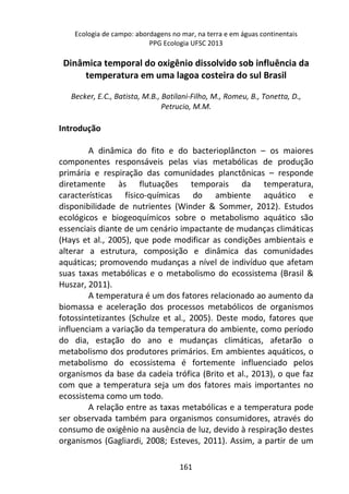 Ecologia de campo: abordagens no mar, na terra e em águas continentais 
PPG Ecologia UFSC 2013 
Dinâmica temporal do oxigênio dissolvido sob influência da 
temperatura em uma lagoa costeira do sul Brasil 
Becker, E.C., Batista, M.B., Batilani-Filho, M., Romeu, B., Tonetta, D., 
Petrucio, M.M. 
161 
Introdução 
A dinâmica do fito e do bacterioplâncton – os maiores 
componentes responsáveis pelas vias metabólicas de produção 
primária e respiração das comunidades planctônicas – responde 
diretamente às flutuações temporais da temperatura, 
características físico-químicas do ambiente aquático e 
disponibilidade de nutrientes (Winder & Sommer, 2012). Estudos 
ecológicos e biogeoquímicos sobre o metabolismo aquático são 
essenciais diante de um cenário impactante de mudanças climáticas 
(Hays et al., 2005), que pode modificar as condições ambientais e 
alterar a estrutura, composição e dinâmica das comunidades 
aquáticas; promovendo mudanças a nível de indivíduo que afetam 
suas taxas metabólicas e o metabolismo do ecossistema (Brasil & 
Huszar, 2011). 
A temperatura é um dos fatores relacionado ao aumento da 
biomassa e aceleração dos processos metabólicos de organismos 
fotossintetizantes (Schulze et al., 2005). Deste modo, fatores que 
influenciam a variação da temperatura do ambiente, como período 
do dia, estação do ano e mudanças climáticas, afetarão o 
metabolismo dos produtores primários. Em ambientes aquáticos, o 
metabolismo do ecossistema é fortemente influenciado pelos 
organismos da base da cadeia trófica (Brito et al., 2013), o que faz 
com que a temperatura seja um dos fatores mais importantes no 
ecossistema como um todo. 
A relação entre as taxas metabólicas e a temperatura pode 
ser observada também para organismos consumidores, através do 
consumo de oxigênio na ausência de luz, devido à respiração destes 
organismos (Gagliardi, 2008; Esteves, 2011). Assim, a partir de um 
 