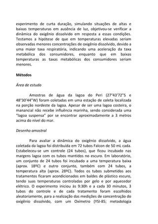 experimento de curta duração, simulando situações de altas e 
baixas temperaturas em ausência de luz, objetivou-se verificar a 
dinâmica do oxigênio dissolvido em resposta a essas condições. 
Testamos a hipótese de que em temperaturas elevadas seriam 
observadas menores concentrações de oxigênio dissolvido, devido a 
uma maior taxa respiratória, indicando uma aceleração da taxa 
metabólica dos consumidores, enquanto que em baixas 
temperaturas as taxas metabólicas dos consumidores seriam 
menores. 
Métodos 
Área de estudo 
Amostras de água da lagoa do Peri (27°43’72”S e 
48°30’44”W) foram coletadas em uma estação de coleta localizada 
na porção nordeste da lagoa. Apesar de ser uma lagoa costeira, o 
manancial não recebe influência marinha, sendo considerada uma 
“lagoa suspensa” por se encontrar aproximadamente a 3 metros 
acima do nível do mar. 
Desenho amostral 
Para avaliar a dinâmica do oxigênio dissolvido, a água 
coletada da lagoa foi distribuída em 72 tubos Falcon de 50 mL cada. 
Estabeleceu-se um controle (24 tubos), que ficou incubado nas 
margens lagoa com os tubos mantidos no escuro. Em laboratório, 
um conjunto de 24 tubos foi incubado a uma temperatura baixa 
(aprox. 18ºC) e outro conjunto, também com 24 tubos, a 
temperatura alta (aprox. 28ºC). Todos os tubos submetidos aos 
tratamentos ficaram acondicionados em baldes de plástico escuro, 
tendo suas temperaturas controladas por gelo e por aquecedor 
elétrico. O experimento iniciou às 9:30h e a cada 30 minutos, 3 
tubos do controle e de cada tratamento foram escolhidos 
aleatoriamente, para a realização das medições de concentração do 
oxigênio dissolvido, com um Oxímetro (YSI-85; metodologia 
 