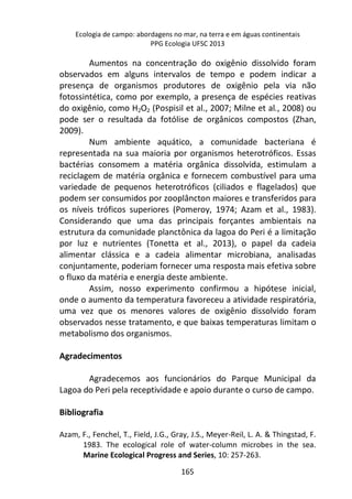 Ecologia de campo: abordagens no mar, na terra e em águas continentais 
PPG Ecologia UFSC 2013 
Aumentos na concentração do oxigênio dissolvido foram 
observados em alguns intervalos de tempo e podem indicar a 
presença de organismos produtores de oxigênio pela via não 
fotossintética, como por exemplo, a presença de espécies reativas 
do oxigênio, como H2O2 (Pospisil et al., 2007; Milne et al., 2008) ou 
pode ser o resultada da fotólise de orgânicos compostos (Zhan, 
2009). 
Num ambiente aquático, a comunidade bacteriana é 
representada na sua maioria por organismos heterotróficos. Essas 
bactérias consomem a matéria orgânica dissolvida, estimulam a 
reciclagem de matéria orgânica e fornecem combustível para uma 
variedade de pequenos heterotróficos (ciliados e flagelados) que 
podem ser consumidos por zooplâncton maiores e transferidos para 
os níveis tróficos superiores (Pomeroy, 1974; Azam et al., 1983). 
Considerando que uma das principais forçantes ambientais na 
estrutura da comunidade planctônica da lagoa do Peri é a limitação 
por luz e nutrientes (Tonetta et al., 2013), o papel da cadeia 
alimentar clássica e a cadeia alimentar microbiana, analisadas 
conjuntamente, poderiam fornecer uma resposta mais efetiva sobre 
o fluxo da matéria e energia deste ambiente. 
Assim, nosso experimento confirmou a hipótese inicial, 
onde o aumento da temperatura favoreceu a atividade respiratória, 
uma vez que os menores valores de oxigênio dissolvido foram 
observados nesse tratamento, e que baixas temperaturas limitam o 
metabolismo dos organismos. 
165 
Agradecimentos 
Agradecemos aos funcionários do Parque Municipal da 
Lagoa do Peri pela receptividade e apoio durante o curso de campo. 
Bibliografia 
Azam, F., Fenchel, T., Field, J.G., Gray, J.S., Meyer-Reil, L. A. & Thingstad, F. 
1983. The ecological role of water-column microbes in the sea. 
Marine Ecological Progress and Series, 10: 257-263. 
 