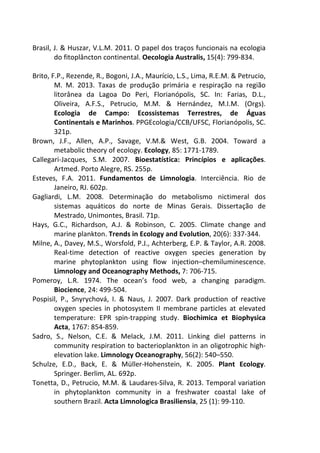 Brasil, J. & Huszar, V.L.M. 2011. O papel dos traços funcionais na ecologia 
do fitoplâncton continental. Oecologia Australis, 15(4): 799-834. 
Brito, F.P., Rezende, R., Bogoni, J.A., Maurício, L.S., Lima, R.E.M. & Petrucio, 
M. M. 2013. Taxas de produção primária e respiração na região 
litorânea da Lagoa Do Peri, Florianópolis, SC. In: Farias, D.L., 
Oliveira, A.F.S., Petrucio, M.M. & Hernández, M.I.M. (Orgs). 
Ecologia de Campo: Ecossistemas Terrestres, de Águas 
Continentais e Marinhos. PPGEcologia/CCB/UFSC, Florianópolis, SC. 
321p. 
Brown, J.F., Allen, A.P., Savage, V.M.& West, G.B. 2004. Toward a 
metabolic theory of ecology. Ecology, 85: 1771-1789. 
Callegari-Jacques, S.M. 2007. Bioestatística: Princípios e aplicações. 
Artmed. Porto Alegre, RS. 255p. 
Esteves, F.A. 2011. Fundamentos de Limnologia. Interciência. Rio de 
Janeiro, RJ. 602p. 
Gagliardi, L.M. 2008. Determinação do metabolismo nictimeral dos 
sistemas aquáticos do norte de Minas Gerais. Dissertação de 
Mestrado, Unimontes, Brasil. 71p. 
Hays, G.C., Richardson, A.J. & Robinson, C. 2005. Climate change and 
marine plankton. Trends in Ecology and Evolution, 20(6): 337-344. 
Milne, A., Davey, M.S., Worsfold, P.J., Achterberg, E.P. & Taylor, A.R. 2008. 
Real-time detection of reactive oxygen species generation by 
marine phytoplankton using flow injection–chemiluminescence. 
Limnology and Oceanography Methods, 7: 706-715. 
Pomeroy, L.R. 1974. The ocean’s food web, a changing paradigm. 
Biocience, 24: 499-504. 
Pospisil, P., Snyrychová, I. & Naus, J. 2007. Dark production of reactive 
oxygen species in photosystem II membrane particles at elevated 
temperature: EPR spin-trapping study. Biochimica et Biophysica 
Acta, 1767: 854-859. 
Sadro, S., Nelson, C.E. & Melack, J.M. 2011. Linking diel patterns in 
community respiration to bacterioplankton in an oligotrophic high-elevation 
lake. Limnology Oceanography, 56(2): 540–550. 
Schulze, E.D., Back, E. & Müller-Hohenstein, K. 2005. Plant Ecology. 
Springer. Berlim, AL. 692p. 
Tonetta, D., Petrucio, M.M. & Laudares-Silva, R. 2013. Temporal variation 
in phytoplankton community in a freshwater coastal lake of 
southern Brazil. Acta Limnologica Brasiliensia, 25 (1): 99-110. 
 
