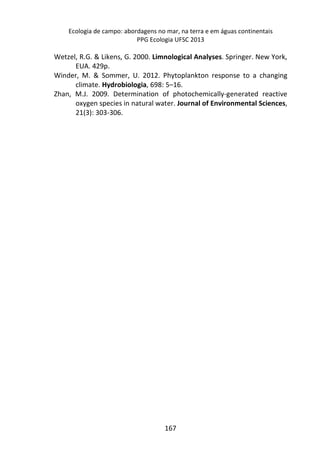 Ecologia de campo: abordagens no mar, na terra e em águas continentais 
PPG Ecologia UFSC 2013 
Wetzel, R.G. & Likens, G. 2000. Limnological Analyses. Springer. New York, 
167 
EUA. 429p. 
Winder, M. & Sommer, U. 2012. Phytoplankton response to a changing 
climate. Hydrobiologia, 698: 5–16. 
Zhan, M.J. 2009. Determination of photochemically-generated reactive 
oxygen species in natural water. Journal of Environmental Sciences, 
21(3): 303-306. 
 