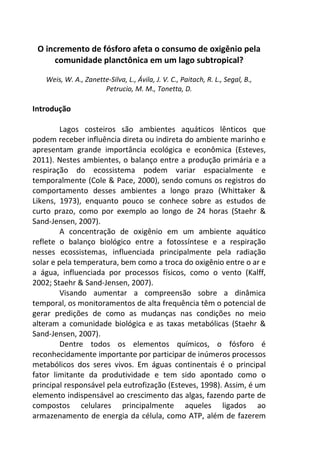 O incremento de fósforo afeta o consumo de oxigênio pela 
comunidade planctônica em um lago subtropical? 
Weis, W. A., Zanette-Silva, L., Ávila, J. V. C., Paitach, R. L., Segal, B., 
Petrucio, M. M., Tonetta, D. 
Introdução 
Lagos costeiros são ambientes aquáticos lênticos que 
podem receber influência direta ou indireta do ambiente marinho e 
apresentam grande importância ecológica e econômica (Esteves, 
2011). Nestes ambientes, o balanço entre a produção primária e a 
respiração do ecossistema podem variar espacialmente e 
temporalmente (Cole & Pace, 2000), sendo comuns os registros do 
comportamento desses ambientes a longo prazo (Whittaker & 
Likens, 1973), enquanto pouco se conhece sobre as estudos de 
curto prazo, como por exemplo ao longo de 24 horas (Staehr & 
Sand-Jensen, 2007). 
A concentração de oxigênio em um ambiente aquático 
reflete o balanço biológico entre a fotossíntese e a respiração 
nesses ecossistemas, influenciada principalmente pela radiação 
solar e pela temperatura, bem como a troca do oxigênio entre o ar e 
a água, influenciada por processos físicos, como o vento (Kalff, 
2002; Staehr & Sand-Jensen, 2007). 
Visando aumentar a compreensão sobre a dinâmica 
temporal, os monitoramentos de alta frequência têm o potencial de 
gerar predições de como as mudanças nas condições no meio 
alteram a comunidade biológica e as taxas metabólicas (Staehr & 
Sand-Jensen, 2007). 
Dentre todos os elementos químicos, o fósforo é 
reconhecidamente importante por participar de inúmeros processos 
metabólicos dos seres vivos. Em águas continentais é o principal 
fator limitante da produtividade e tem sido apontado como o 
principal responsável pela eutrofização (Esteves, 1998). Assim, é um 
elemento indispensável ao crescimento das algas, fazendo parte de 
compostos celulares principalmente aqueles ligados ao 
armazenamento de energia da célula, como ATP, além de fazerem 
 