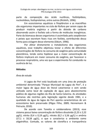 Ecologia de campo: abordagens no mar, na terra e em águas continentais 
PPG Ecologia UFSC 2013 
parte da composição dos ácido nuclêicos, fosfolipídeos, 
nucleotídeos, fosfoproteínas, entre outros (Ricklefs, 1996). 
Em ecossistemas aquáticos o fitoplâncton e as macrófitas 
são organismos importantes no ciclo do fósforo por serem capaz de 
produzir matéria orgânica a partir do dióxido de carbono 
absorvendo assim o fosfato sob a forma de moléculas inorgânicas. 
Parte da biomassa desses organismos é assimilada pelo zooplâncton 
e peixes que excretam fezes ricas em fosfato, contribuindo dessa 
forma para ciclagem desse elemento (Odum, 1996). 
Por afetar diretamente o metabolismo dos organismos 
aquáticos, esse trabalho objetivou testar o efeito de diferentes 
concentrações de fósforo no consumo de oxigênio pela comunidade 
planctônica, tendo como hipótese que a maior concentração de 
fósforo implicará em maior consumo do oxigênio, por favorecer o 
processo respiratório, uma vez que o experimento foi conduzido na 
ausência de luz. 
169 
Métodos 
Área de estudo 
A Lagoa do Peri está localizada em uma área de proteção 
ambiental denominada “Parque Municipal da Lagoa do Peri”, é a 
maior lagoa de água doce do litoral catarinense e vem sendo 
utilizada como local de captação de água para abastecimento 
público de algumas regiões da ilha de Santa Catarina. As atividades 
humanas são restritas pela legislação vigente desde 1981, e a 
qualidade da água da lagoa do Peri aponta características de um 
ecossistema bem preservado (Pêgas Filho, 2009; Hennemann & 
Petrucio, 2010). 
De acordo com Tonetta e colaboradores (2013), esse 
sistema possui baixa concentração de fósforo dissolvido (2,23 ± 2,22 
μg/L), nitrito (0,4 ± 0,19 μg/L), nitrato (8,2 ± 5,56 μg/L) e amônia 
(17,1 ± 10,18 μg/L), o que o caracteriza o ambiente como 
oligotrófico. Contudo, os valores de clorofila-a e transparência 
 