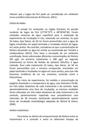 indicam que a Lagoa do Peri pode ser considerada um ambiente 
meso-eutrófico (Hennemann & Petrucio, 2011). 
Coleta de dados 
O estudo foi conduzido na região litorânea da porção 
nordeste da lagoa do Peri (27°43’72”S e 48°30’44”W). Foram 
coletadas amostras de água superficial para a realização do 
experimento de incubação in situ, utilizando um controle, no qual 
24 tubos, tipo falcon, de 50 mL foram preenchidos com a água da 
lagoa, envolvidos em papel laminado e incubados dentro da lagoa, 
em sacos pretos. No controle, considerou-se que a concentração de 
fósforo dissolvido na água foi similar ao encontrado por Tonetta e 
colaboradores (2013). Para fazer a simulação de um ambiente 
eutrofizado, foram adicionadas diferentes concentrações de fósforo 
(50 μg/L no primeiro tratamento e 100 μg/L no segundo 
tratamento) na forma de fosfato de potássio (KH2PO4) à água 
coletada. Para cada tratamento 24 tubos, tipo falcon, de 50 mL 
foram preenchidos com a amostra enriquecida, envolvidos em 
papel laminado e incubados na lagoa em sacos pretos, para que não 
houvesse incidência de luz nas amostras, evitando assim a 
fotossíntese. 
No início do experimento, foi medida a concentração de 
oxigênio dissolvido e a temperatura da água, com Oxímetro YSI-85, 
em três tubos aleatórios de cada tratamento e do controle. Após 
aproximadamente uma hora de incubação, as mesmas medições 
foram efetuadas em três tubos aleatórios de cada tratamento e do 
controle, posteriormente repetindo esse procedimento com 
intervalos de 30 minutos, totalizando aproximadamente quatro 
horas de incubação (metodologia adaptada de Wetzel & Likens, 
2000). 
Análise estatísticas 
Para testar os efeitos do enriquecimento de fósforo entre os 
tratamentos e o controle e entre os diferentes tempos de 
 