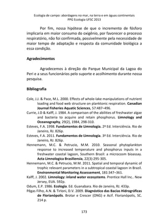 Ecologia de campo: abordagens no mar, na terra e em águas continentais 
PPG Ecologia UFSC 2013 
Por fim, nossa hipótese de que o incremento de fósforo 
implicaria em maior consumo do oxigênio, por favorecer o processo 
respiratório, não foi confirmada, possivelmente pela necessidade de 
maior tempo de adaptação e resposta da comunidade biológica a 
essa condição. 
173 
Agradecimentos 
Agradecemos à direção do Parque Municipal da Lagoa do 
Peri e a seus funcionários pelo suporte e acolhimento durante nossa 
pesquisa. 
Bibliografia 
Cole, J.J. & Pace, M.L. 2000. Effects of whole-lake manipulations of nutrient 
loading and food web structure on planktonic respiration. Canadian 
Journal Fisheries Aquatic Sciences, 57:487–496. 
Currie, J.D & Kalff, J. 1984. A comparison of the abilities of freshwater algae 
and bacteria to acquire and retain phosphorus. Limnology and 
Oceanography, 29(2), 1984, 298-310. 
Esteves, F.A. 1998. Fundamentos de Limnologia. 2ª Ed. Interciência. Rio de 
Janeiro, RJ. 826p. 
Esteves, F.A. 2011. Fundamentos de Limnologia. 3ª Ed. Interciência. Rio de 
Janeiro, RJ. 826p. 
Hennemann, M.C. & Petrucio, M.M. 2010. Seasonal phytoplankton 
response to increased temperature and phosphorus inputs in a 
freshwater coastal lagoon, Southern Brazil: a microcosm bioassay. 
Acta Limnologica Brasiliensia, 22(3):295-305. 
Hennemann, M.C. & Petrucio, M.M. 2011. Spatial and temporal dynamic of 
trophic relevant parameters in a subtropical coastal lagoon in Brazil. 
Environmental Monitoring Assessement, 181:347–361. 
Kalff, J. 2002. Limnology: inland water ecosystems. Prentice Hall Inc.. New 
Jersey, EUA. 592p. 
Odum, E.P. 1986. Ecologia. Ed. Guanabara. Rio de Janeiro, RJ. 433p. 
Pêgas Filho, A.N. & Tirloni, D.V. 2009. Diagnóstico das Bacias Hidrográficas 
de Florianópolis. Brotar e Crescer (ONG) e Acif. Florianópolis, SC. 
214 p. 
 