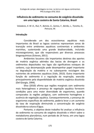 Ecologia de campo: abordagens no mar, na terra e em águas continentais 
PPG Ecologia UFSC 2013 
Influência do sedimento no consumo de oxigênio dissolvido 
em uma lagoa costeira de Santa Catarina, Brasil 
Valadares, K. M. O., Riul, P., Batista, G., Santos, F., Beirão, L., Tonetta, D., 
Petrucio, M. 
175 
Introdução 
Considerado um dos ecossistemas aquáticos mais 
importantes do Brasil as lagoas costeiras representam zonas de 
transição entre ambientes aquáticos continentais e ambientes 
marinhos, sustentando uma grande biodiversidade, incluindo 
microorganismos, que são responsáveis por diversos processos 
biogeoquímicos (Esteves, 2011). 
Ambientes lacustres são importantes destinos dos aportes 
de matéria orgânica advindos das bacias de drenagem e os 
sedimentos depositados nos lagos são significativos estoques de 
carbono, cuja decomposição pode desempenhar papel importante 
na degradação da matéria e na subsequente reciclagem dos 
nutrientes de ambientes aquáticos (Vale, 2013). Outra importante 
função do sedimento é a regulação da respiração, exercida 
principalmente pela disponibilidade de matéria orgânica dissolvida 
(Del Giorgio, 1994). 
Silva (2010) afirma que regiões marginais com sedimento 
mais heterogêneos e presença de vegetação aquática fornecem 
condições para uma maior diversidade de organismos, quando 
comparados às regiões pelágicas, com sedimento homogêneo e 
ausência de vegetação aquática. Consequentemente, a presença de 
organismos específicos do sedimento, poderia levar a um aumento 
da taxa de respiração diminuindo a concentração de oxigênio 
dissolvido na coluna d’água. 
Portanto, o objetivo deste trabalho foi analisar a influência 
do sedimento no consumo de oxigênio dissolvido e inferir sobre o 
metabolismo planctônico, num período de 24 horas, em uma lagoa 
costeira de Santa Catarina. 
 