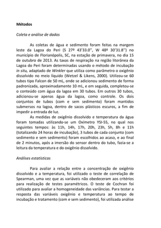 Métodos 
Coleta e análise de dados 
As coletas de água e sedimento foram feitas na margem 
leste da Lagoa do Peri (S 27º 43’33.0’’, W 48º 30’31.8’’) no 
município de Florianópolis, SC, na estação de primavera, no dia 15 
de outubro de 2013. As taxas de respiração na região litorânea da 
Lagoa do Peri foram determinadas usando o método de incubação 
in situ, adaptado de Winkler que utiliza como parâmetro o oxigênio 
dissolvido no meio líquido (Wetzel & Likens, 2000). Utilizou-se 60 
tubos tipo Falcon de 50 mL, onde se adicionou sedimento de forma 
padronizada, aproximadamente 10 mL, e em seguida, completou-se 
o conteúdo com água da lagoa em 30 tubos. Em outros 30 tubos, 
adicionou-se apenas água da lagoa, como controle. Os dois 
conjuntos de tubos (com e sem sedimento) foram mantidos 
submersos na lagoa, dentro de sacos plásticos escuros, a fim de 
impedir a entrada de luz. 
As medidas de oxigênio dissolvido e temperatura da água 
foram tomadas utilizando-se um Oxímetro YSI-55, no qual nos 
seguintes tempos: às 11h, 14h, 17h, 20h, 23h, 5h, 8h e 11h 
(totalizando 24 horas de incubação), 3 tubos de cada conjunto (com 
sedimento e sem sedimento) foram escolhidos ao acaso, e ao final 
de 2 minutos, após a imersão do sensor dentro do tubo, fazia-se a 
leitura da temperatura e do oxigênio dissolvido. 
Análises estatísticas 
Para avaliar a relação entre a concentração de oxigênio 
dissolvido e a temperatura, foi utilizado o teste de correlação de 
Spearman, uma vez que as variáveis não obedeceram aos critérios 
para realização de testes paramétricos. O teste de Cochran foi 
utilizado para avaliar a homogeneidade das variâncias. Para testar a 
resposta das variáveis oxigênio e temperatura ao tempo de 
incubação e tratamento (com e sem sedimento), foi utilizada análise 
 