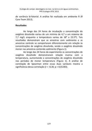 Ecologia de campo: abordagens no mar, na terra e em águas continentais 
PPG Ecologia UFSC 2013 
de variância bi-fatorial. A análise foi realizada em ambiente R (R 
Core Team 2013). 
177 
Resultados 
Ao longo das 24 horas de incubação a concentração do 
oxigênio dissolvido variou de um mínimo de 4,7 a um máximo de 
7,7 mg/L enquanto a temperatura variou de 18° a 23.5°C. Tais 
resultados demonstram que as amostras com sedimento e as 
amostras controle se comportaram diferentemente em relação às 
concentrações de oxigênio dissolvido, sendo o oxigênio dissolvido 
menor nas amostras contendo sedimento (Figura 1). 
Ao longo das 24 horas do experimento as concentrações de 
oxigênio dissolvido demonstraram relação inversa com a 
temperatura, aumentando a concentrações de oxigênio dissolvido 
nos períodos de menor temperatura (Figura 1). A análise de 
correlação de Spearman entre essas duas variáveis mostra a 
significância dessa correlação (r = -0,36; p = 0,01283). 
 