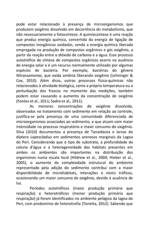 pode estar relacionado à presença de microorganismos que 
produzem oxigênio dissolvido em decorrência do metabolismo, que 
não necessariamente a fotossíntese. A quimiossíntese é uma reação 
que produz energia química, convertida da energia de ligação de 
compostos inorgânicos oxidados, sendo a energia química liberada 
empregada na produção de compostos orgânicos e gás oxigênio, a 
partir da reação entre o dióxido de carbono e a água. Esse processo 
autotrófico de síntese de compostos orgânicos ocorre na ausência 
de energia solar e é um recurso normalmente utilizado por algumas 
espécies de bactéria. Por exemplo, bactérias do gênero 
Nitrossomonas, que oxida amônia liberando oxigênio (Lehninger & 
Cox, 2010). Além disso, outros processos físico-químicos não 
relacionados à atividade biológica, como a própria temperatura ou a 
perturbação dos frascos no momento das medições, também 
podem estar causando o aumento da concentração de oxigênio 
(Fontes et al., 2011; Sadro et al., 2011). 
As menores concentrações de oxigênio dissolvido, 
observadas no tratamento com sedimento em relação ao controle, 
justifica-se pela presença de uma comunidade diferenciada de 
microorganismos associados ao sedimento, e que atuam com maior 
intensidade no processo respiratório e maior consumo do oxigênio. 
Silva (2010) documentou a presença de Tanaidacea e larvas do 
díptero Lopescladius em sedimentos arenosos marginais da Lagoa 
do Peri. Considerando que o tipo de substrato, a profundidade da 
coluna d’água e a heterogeneidade dos habitats presentes em 
ambos os ambientes são importantes na distribuição dos 
organismos numa escala local (Hildrew et al., 2004; Hieber et al., 
2005), o aumento da complexidade estrutural do ambiente 
representado pela adição do sedimento contribui com a maior 
disponibilidade de microhabitats, interações e níveis tróficos, 
ocasionando um maior consumo de oxigênio, devido à ausência de 
luz. 
Períodos autotróficos (maior produção primária que 
respiração) e heterotróficos (menor produção primária que 
respiração) já foram identificados no ambiente pelágico da lagoa do 
Peri, com predomínio de heterotrofia (Tonetta, 2012). Sabendo que 
 