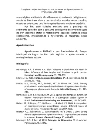 Ecologia de campo: abordagens no mar, na terra e em águas continentais 
PPG Ecologia UFSC 2013 
as condições ambientais são diferentes no ambiente pelágico e no 
ambiente litorâneo, diante dos resultados obtidos neste trabalho, 
espera-se que ocorra uma heterogeneidade no ambiente aquático. 
Por fim, esse trabalho mostrou que a presença do 
sedimento contribui com o consumo do oxigênio dissolvido da lagoa 
do Peri podendo afetar o metabolismo aquático litorâneo desse 
ecossistema, intensificando a heterotrofia já registrada nesse 
ambiente. 
181 
Agradecimentos 
Agradecemos a FLORAN e aos funcionários do Parque 
Municipal da Lagoa do Peri pela logística e apoio durante a 
realização deste estudo. 
Bibliografia 
Del Giorgio P.A. & Peters R.H. 1994. Patterns in planktonic P:R ratios in 
lakes: influence of lake trophy and dissolved organic carbon. 
Limnology and Oceanography, 39: 772-787. 
Esteves, F.A. 2011. Fundamentos de Limnologia. 3ª ed. Interciência. Rio de 
Janeiro, RJ. 790p. 
Fontes, M.L., Suzuki, M.T., Cottrell, M.T. & Abreu, P.C. 2011. Primary 
production in a subtropical stratified coastal lagoon – Contribution 
of anoxigenic phototrophic bacteria. Microbial Ecology, 61: 223- 
237. 
Henneman, C.M. & Petrúcio, M.M. 2011. Spatial and temporal dynamic of 
trophic relevantparameters in a subtropical coastal lagoon in 
Brazil. Environmental Monitoring and Assessment, 181: 347–361. 
Hieber, M., Robinson, C.T., Uehlinger, U. & Ward, J.V. 2005. A comparison 
of macroinvertebrate assemblages among different types of 
Alpine streams. FreshwaterBiology, 50: 2087-2100. 
Hildrew, A.G., Woodward, G., Winterbottom, J.H. & Orton, S. 2004. Strong 
density dependence in a predatory insect: large scale experiments 
in a stream. Journal of Animal Ecology, 73: 448-458. 
Lehninger, D.N. & Cox, M. 2010. Princípios de bioquímica. 5ª ed. Artmed. 
Porto Alegre,RS. 1304p. 
 