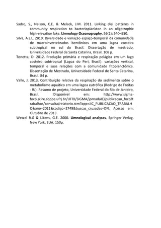 Sadro, S., Nelson, C.E. & Melack, J.M. 2011. Linking diel patterns in 
community respiration to bacterioplankton in an oligotrophic 
high-elevation lake. Limnology Oceanography, 56(2): 540–550. 
Silva, A.L.L. 2010. Diversidade e variação espaço-temporal da comunidade 
de macroinvertebrados bentônicos em uma lagoa costeira 
subtropical no sul do Brasil. Dissertação de mestrado, 
Universidade Federal de Santa Catarina, Brasil. 108 p. 
Tonetta, D. 2012. Produção primária e respiração pelágica em um lago 
costeiro subtropical (Lagoa do Peri, Brasil): variações vertical, 
temporal e suas relações com a comunidade fitoplanctônica. 
Dissertação de Mestrado, Universidade Federal de Santa Catarina, 
Brasil. 84 p. 
Valle, J, 2013. Contribuição relativa da respiração do sedimento sobre o 
metabolismo aquático em uma lagoa eutrófica (Rodrigo de Freitas 
- RJ). Resumo de projeto, Universidade Federal do Rio de Janieiro, 
Brasil. Disponível em: http://www.sigma-foco. 
scire.coppe.ufrj.br/UFRJ/SIGMA/jornadaIC/publicacao_foco/t 
rabalhos/consulta/relatorio.stm?app=JIC_PUBLICACAO_TRABALH 
O&ano=2011&codigo=2749&buscas_cruzadas=ON. Acesso em: 
Outubro de 2013. 
Wetzel R.G & Likens, G.E. 2000. Limnological analyses. Springer-Verlag. 
New York, EUA. 150p. 
 